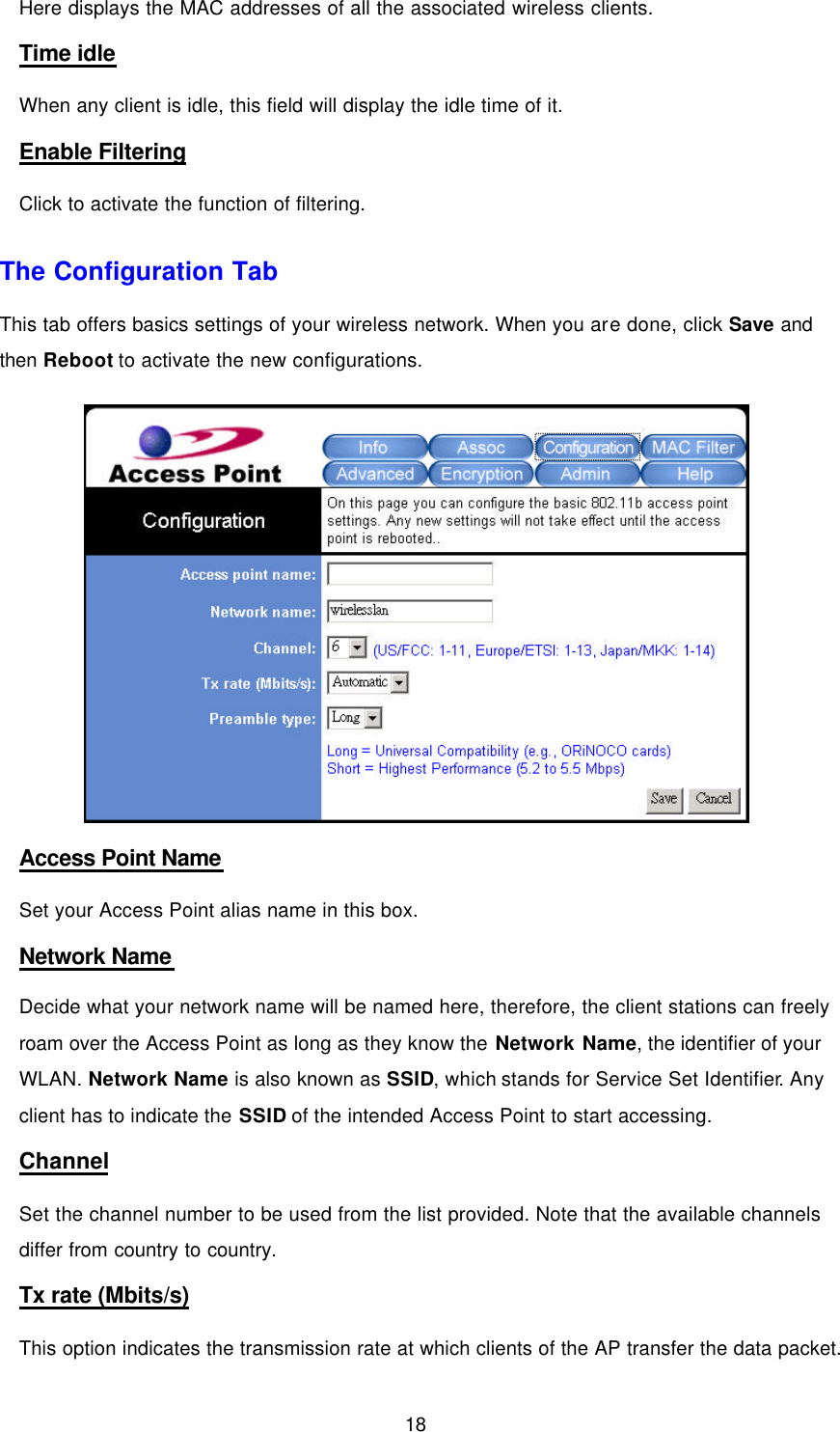  18 Here displays the MAC addresses of all the associated wireless clients. Time idle When any client is idle, this field will display the idle time of it. Enable Filtering Click to activate the function of filtering. The Configuration Tab This tab offers basics settings of your wireless network. When you are done, click Save and then Reboot to activate the new configurations.  Access Point Name Set your Access Point alias name in this box. Network Name Decide what your network name will be named here, therefore, the client stations can freely roam over the Access Point as long as they know the Network Name, the identifier of your WLAN. Network Name is also known as SSID, which stands for Service Set Identifier. Any client has to indicate the SSID of the intended Access Point to start accessing. Channel Set the channel number to be used from the list provided. Note that the available channels differ from country to country. Tx rate (Mbits/s) This option indicates the transmission rate at which clients of the AP transfer the data packet. 