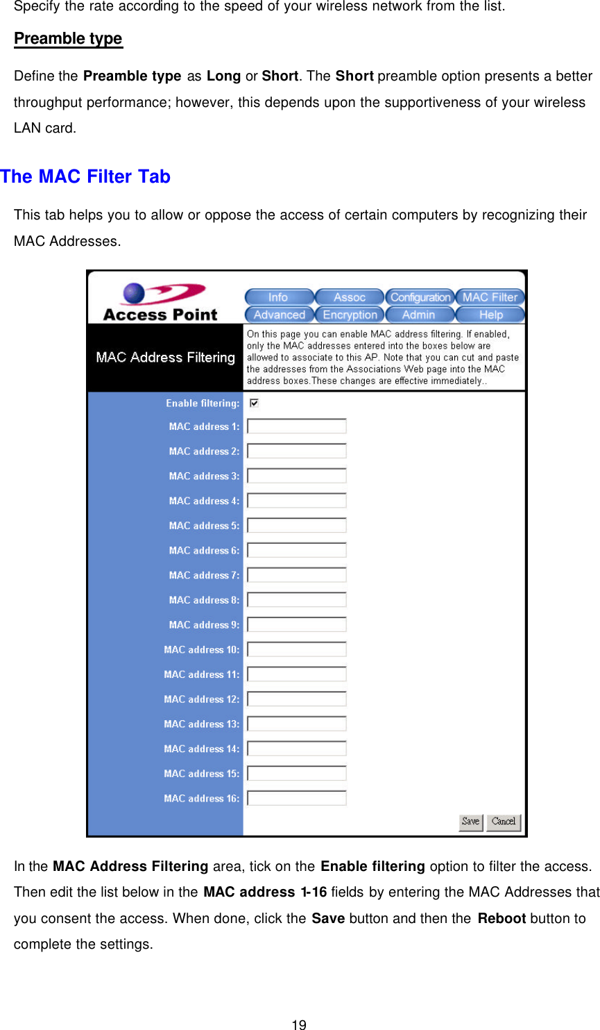 19 Specify the rate according to the speed of your wireless network from the list.   Preamble type Define the Preamble type as Long or Short. The Short preamble option presents a better throughput performance; however, this depends upon the supportiveness of your wireless LAN card. The MAC Filter Tab This tab helps you to allow or oppose the access of certain computers by recognizing their MAC Addresses.    In the MAC Address Filtering area, tick on the Enable filtering option to filter the access. Then edit the list below in the MAC address 1-16 fields by entering the MAC Addresses that you consent the access. When done, click the Save button and then the Reboot button to complete the settings. 