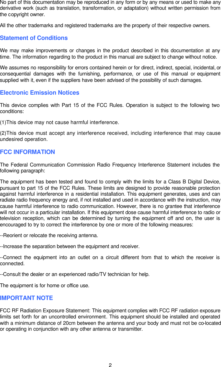  2  No part of this documentation may be reproduced in any form or by any means or used to make any derivative work (such as translation, transformation, or adaptation) without written permission from the copyright owner. All the other trademarks and registered trademarks are the property of their respective owners. Statement of Conditions We may make improvements or changes in the product described in this documentation at any time. The information regarding to the product in this manual are subject to change without notice. We assumes no responsibility for errors contained herein or for direct, indirect, special, incidental, or consequential damages with the furnishing, performance, or use of this manual or equipment supplied with it, even if the suppliers have been advised of the possibility of such damages. Electronic Emission Notices This device complies with Part 15 of the FCC Rules. Operation is subject to the following two conditions: (1)This device may not cause harmful interference. (2)This device must accept any interference received, including interference that may cause undesired operation. FCC INFORMATION The Federal Communication Commission Radio Frequency Interference Statement includes the following paragraph: The equipment has been tested and found to comply with the limits for a Class B Digital Device, pursuant to part 15 of the FCC Rules. These limits are designed to provide reasonable protection against harmful interference in a residential installation. This equipment generates, uses and can radiate radio frequency energy and, if not installed and used in accordance with the instruction, may cause harmful interference to radio communication. However, there is no grantee that interference will not occur in a particular installation. If this equipment dose cause harmful interference to radio or television reception, which can be determined by turning the equipment off and on, the user is encouraged to try to correct the interference by one or more of the following measures: --Reorient or relocate the receiving antenna. --Increase the separation between the equipment and receiver. --Connect the equipment into an outlet on a circuit different from that to which the receiver is connected. --Consult the dealer or an experienced radio/TV technician for help. The equipment is for home or office use. IMPORTANT NOTE FCC RF Radiation Exposure Statement: This equipment complies with FCC RF radiation exposure limits set forth for an uncontrolled environment. This equipment should be installed and operated with a minimum distance of 20cm between the antenna and your body and must not be co-located or operating in conjunction with any other antenna or transmitter. 