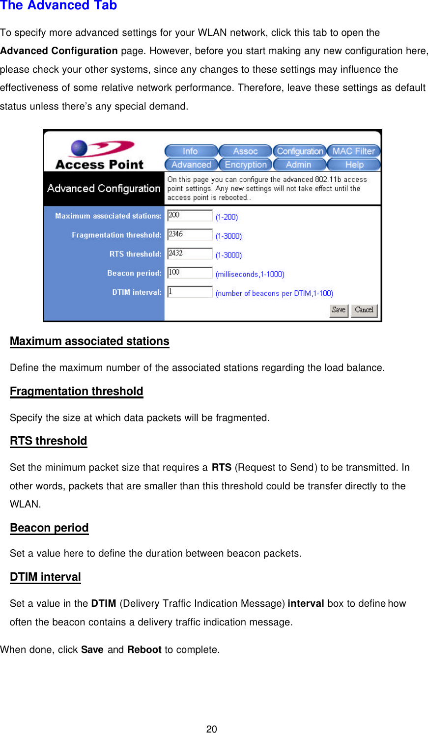  20 The Advanced Tab To specify more advanced settings for your WLAN network, click this tab to open the Advanced Configuration page. However, before you start making any new configuration here, please check your other systems, since any changes to these settings may influence the effectiveness of some relative network performance. Therefore, leave these settings as default status unless there&rsquo;s any special demand.  Maximum associated stations Define the maximum number of the associated stations regarding the load balance. Fragmentation threshold Specify the size at which data packets will be fragmented.   RTS threshold Set the minimum packet size that requires a RTS (Request to Send) to be transmitted. In other words, packets that are smaller than this threshold could be transfer directly to the WLAN. Beacon period Set a value here to define the duration between beacon packets. DTIM interval Set a value in the DTIM (Delivery Traffic Indication Message) interval box to define how often the beacon contains a delivery traffic indication message. When done, click Save and Reboot to complete. 