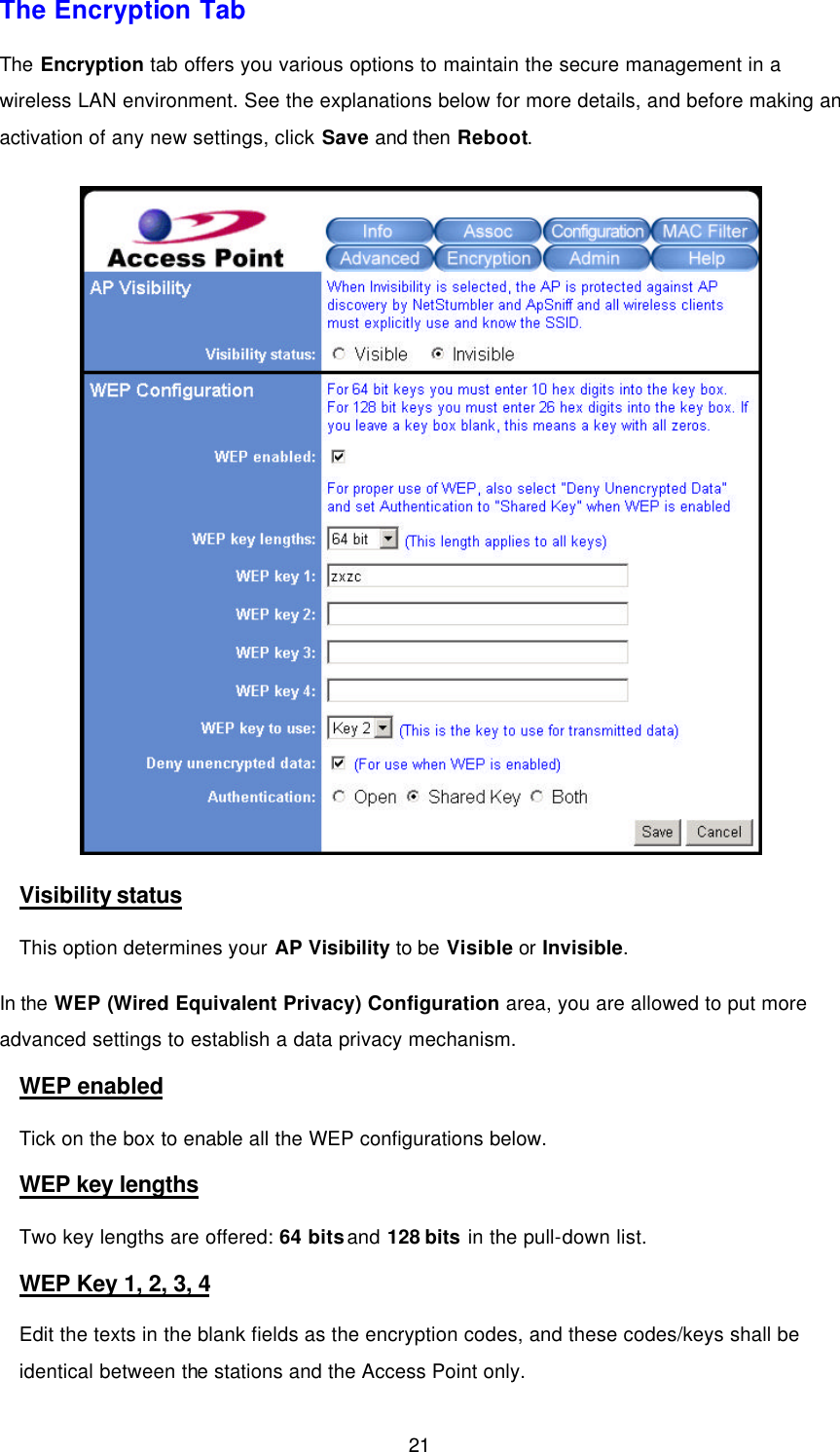  21 The Encryption Tab The Encryption tab offers you various options to maintain the secure management in a wireless LAN environment. See the explanations below for more details, and before making an activation of any new settings, click Save and then Reboot.  Visibility status This option determines your AP Visibility to be Visible or Invisible. In the WEP (Wired Equivalent Privacy) Configuration area, you are allowed to put more advanced settings to establish a data privacy mechanism. WEP enabled Tick on the box to enable all the WEP configurations below. WEP key lengths Two key lengths are offered: 64 bits and 128 bits in the pull-down list.   WEP Key 1, 2, 3, 4 Edit the texts in the blank fields as the encryption codes, and these codes/keys shall be identical between the stations and the Access Point only. 