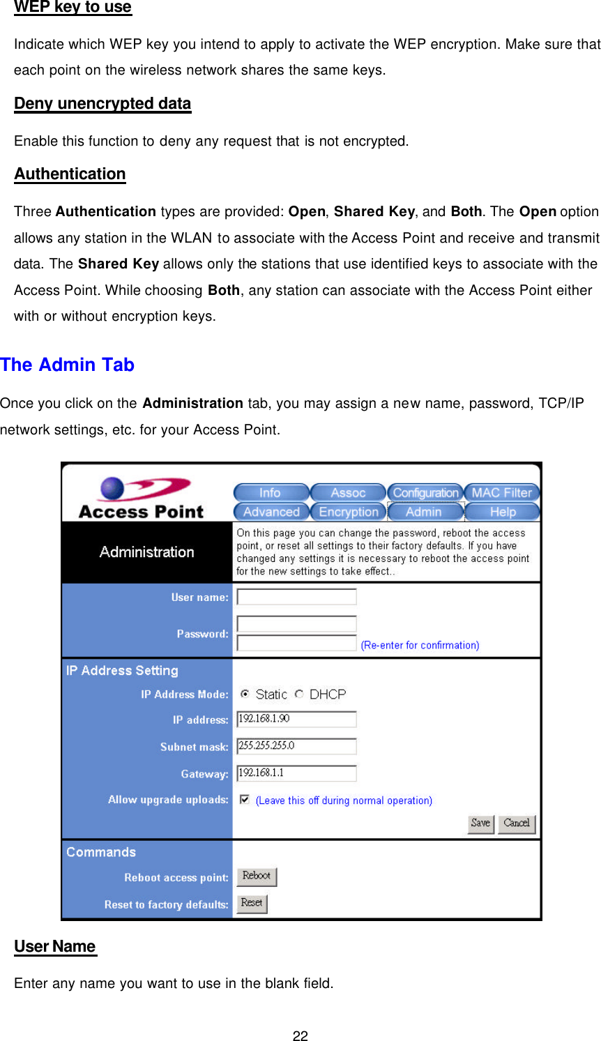  22 WEP key to use Indicate which WEP key you intend to apply to activate the WEP encryption. Make sure that each point on the wireless network shares the same keys. Deny unencrypted data Enable this function to deny any request that is not encrypted. Authentication Three Authentication types are provided: Open, Shared Key, and Both. The Open option allows any station in the WLAN to associate with the Access Point and receive and transmit data. The Shared Key allows only the stations that use identified keys to associate with the Access Point. While choosing Both, any station can associate with the Access Point either with or without encryption keys. The Admin Tab Once you click on the Administration tab, you may assign a new name, password, TCP/IP network settings, etc. for your Access Point.  User Name Enter any name you want to use in the blank field.   