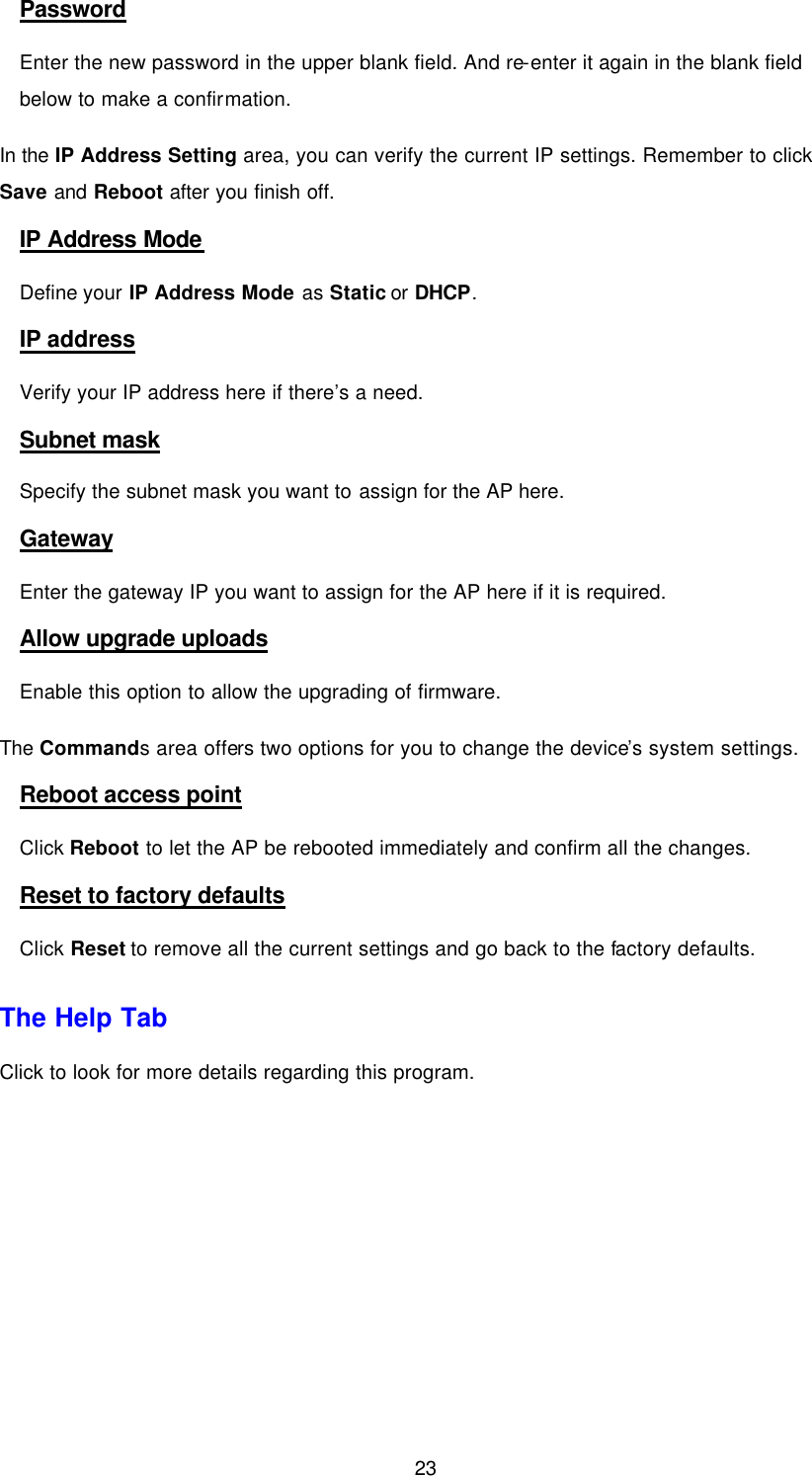  23 Password Enter the new password in the upper blank field. And re-enter it again in the blank field below to make a confirmation. In the IP Address Setting area, you can verify the current IP settings. Remember to click Save and Reboot after you finish off. IP Address Mode Define your IP Address Mode as Static or DHCP.   IP address Verify your IP address here if there&rsquo;s a need. Subnet mask Specify the subnet mask you want to assign for the AP here. Gateway Enter the gateway IP you want to assign for the AP here if it is required. Allow upgrade uploads Enable this option to allow the upgrading of firmware. The Commands area offers two options for you to change the device&rsquo;s system settings. Reboot access point Click Reboot to let the AP be rebooted immediately and confirm all the changes. Reset to factory defaults Click Reset to remove all the current settings and go back to the factory defaults. The Help Tab Click to look for more details regarding this program. 