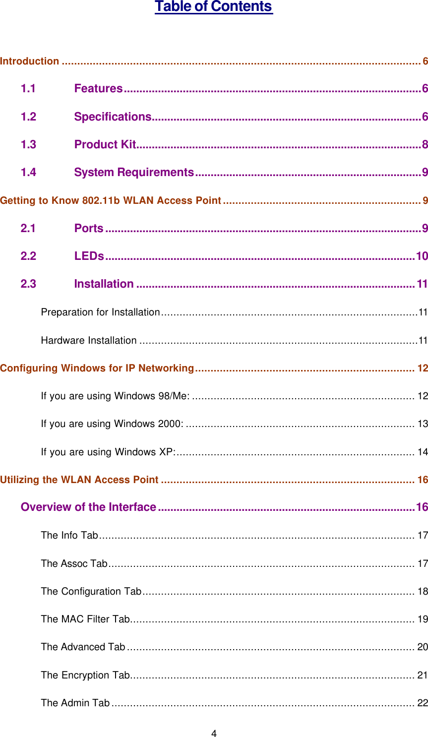  4 Table of Contents  Introduction ....................................................................................................................6 1.1 Features................................................................................................6 1.2 Specifications.......................................................................................6 1.3 Product Kit............................................................................................8 1.4 System Requirements.........................................................................9 Getting to Know 802.11b WLAN Access Point................................................................9 2.1 Ports......................................................................................................9 2.2 LEDs....................................................................................................10 2.3 Installation..........................................................................................11 Preparation for Installation...................................................................................11 Hardware Installation ..........................................................................................11 Configuring Windows for IP Networking....................................................................... 12 If you are using Windows 98/Me: ........................................................................ 12 If you are using Windows 2000: .......................................................................... 13 If you are using Windows XP:............................................................................. 14 Utilizing the WLAN Access Point .................................................................................. 16 Overview of the Interface...................................................................................16 The Info Tab...................................................................................................... 17 The Assoc Tab................................................................................................... 17 The Configuration Tab........................................................................................ 18 The MAC Filter Tab............................................................................................ 19 The Advanced Tab............................................................................................. 20 The Encryption Tab............................................................................................ 21 The Admin Tab.................................................................................................. 22 