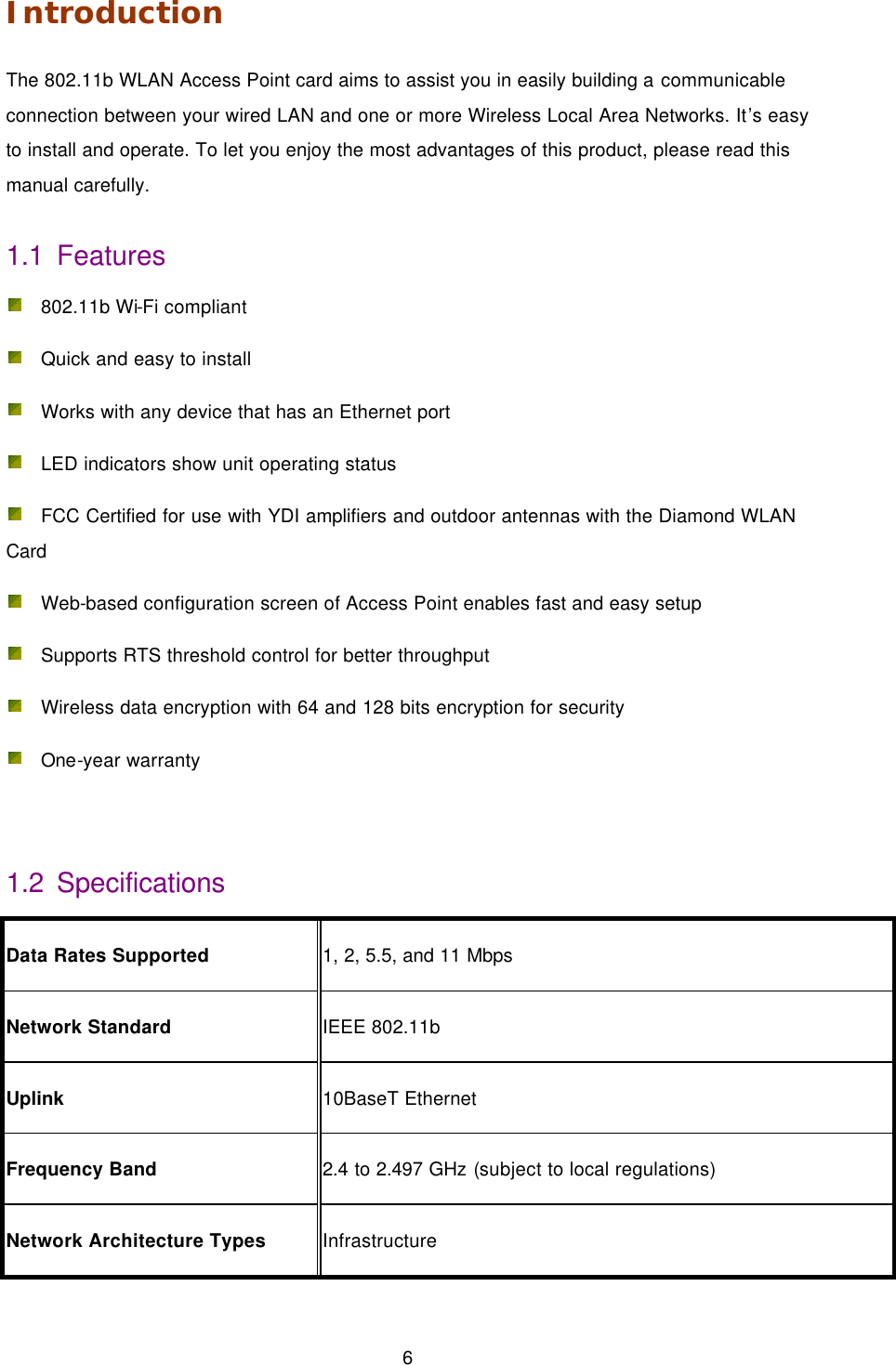  6 Introduction The 802.11b WLAN Access Point card aims to assist you in easily building a communicable connection between your wired LAN and one or more Wireless Local Area Networks. It&rsquo;s easy to install and operate. To let you enjoy the most advantages of this product, please read this manual carefully. 1.1 Features  802.11b Wi-Fi compliant    Quick and easy to install    Works with any device that has an Ethernet port    LED indicators show unit operating status    FCC Certified for use with YDI amplifiers and outdoor antennas with the Diamond WLAN Card    Web-based configuration screen of Access Point enables fast and easy setup    Supports RTS threshold control for better throughput  Wireless data encryption with 64 and 128 bits encryption for security  One-year warranty    1.2 Specifications Data Rates Supported 1, 2, 5.5, and 11 Mbps Network Standard IEEE 802.11b Uplink 10BaseT Ethernet Frequency Band 2.4 to 2.497 GHz (subject to local regulations) Network Architecture Types Infrastructure 