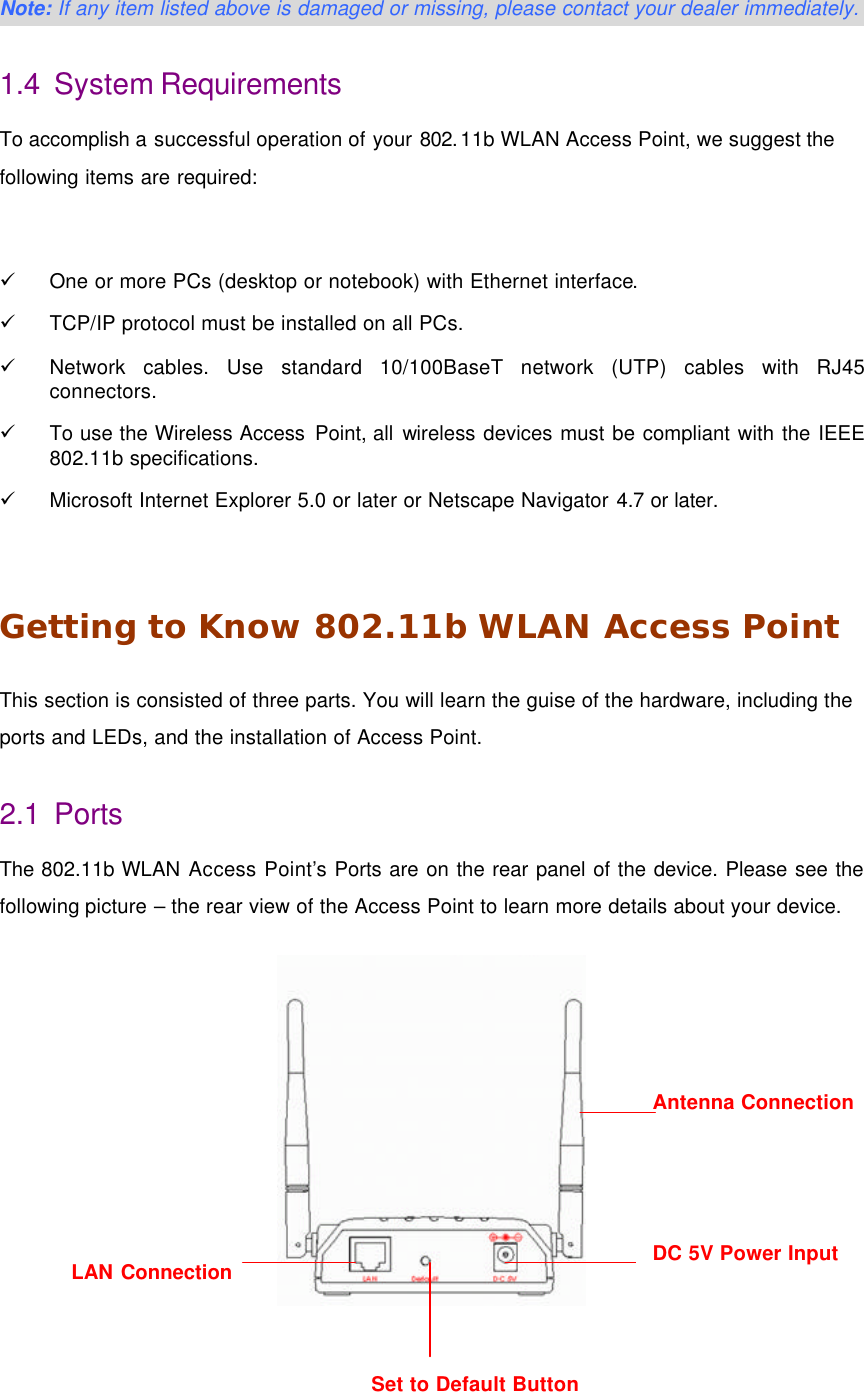  9 Set to Default Button  Note: If any item listed above is damaged or missing, please contact your dealer immediately. 1.4 System Requirements To accomplish a successful operation of your 802.11b WLAN Access Point, we suggest the following items are required:  &uuml; One or more PCs (desktop or notebook) with Ethernet interface. &uuml; TCP/IP protocol must be installed on all PCs. &uuml; Network cables. Use standard 10/100BaseT network (UTP) cables with RJ45 connectors. &uuml; To use the Wireless Access Point, all wireless devices must be compliant with the IEEE 802.11b specifications. &uuml; Microsoft Internet Explorer 5.0 or later or Netscape Navigator 4.7 or later.  Getting to Know 802.11b WLAN Access Point This section is consisted of three parts. You will learn the guise of the hardware, including the ports and LEDs, and the installation of Access Point. 2.1 Ports The 802.11b WLAN Access Point&rsquo;s Ports are on the rear panel of the device. Please see the following picture &ndash; the rear view of the Access Point to learn more details about your device.   Antenna Connection LAN Connection DC 5V Power Input 