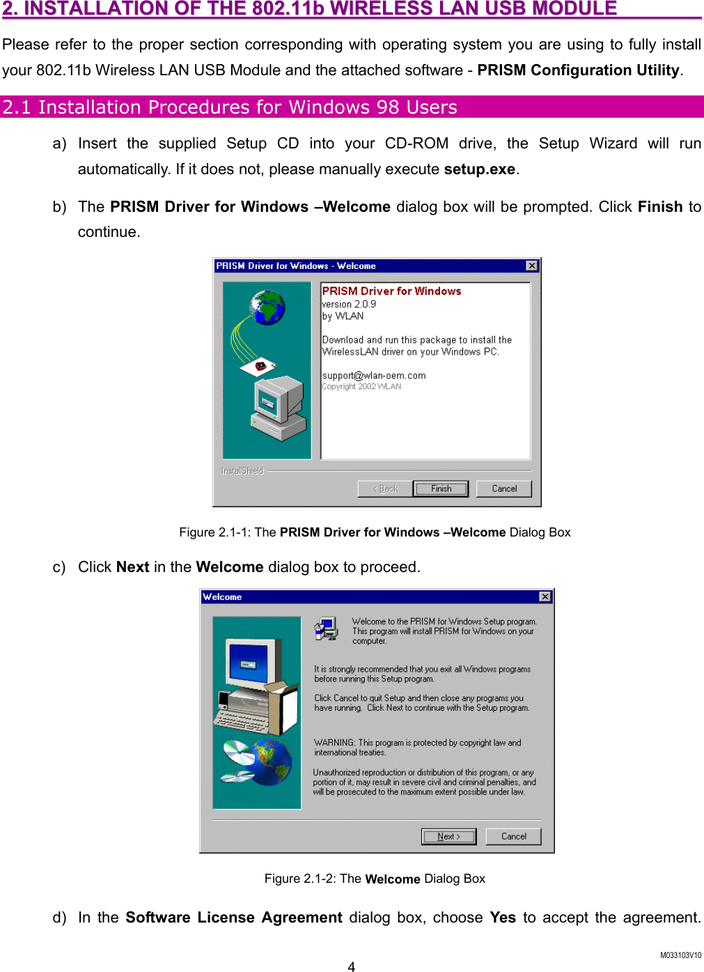  M033103V10 4 22..  IINNSSTTAALLLLAATTIIOONN  OOFF  TTHHEE  880022..1111bb  WWIIRREELLEESSSS  LLAANN  UUSSBB  MMOODDUULLEE                    Please refer to the proper section corresponding with operating system you are using to fully install your 802.11b Wireless LAN USB Module and the attached software - PRISM Configuration Utility. 2.1 Installation Procedures for Windows 98 Users a) Insert the supplied Setup CD into your CD-ROM drive, the Setup Wizard will run automatically. If it does not, please manually execute setup.exe. b) The PRISM Driver for Windows &ndash;Welcome dialog box will be prompted. Click Finish to continue.  Figure 2.1-1: The PRISM Driver for Windows &ndash;Welcome Dialog Box c) Click Next in the Welcome dialog box to proceed.  Figure 2.1-2: The Welcome Dialog Box d) In the Software License Agreement dialog box, choose Yes  to accept the agreement. 