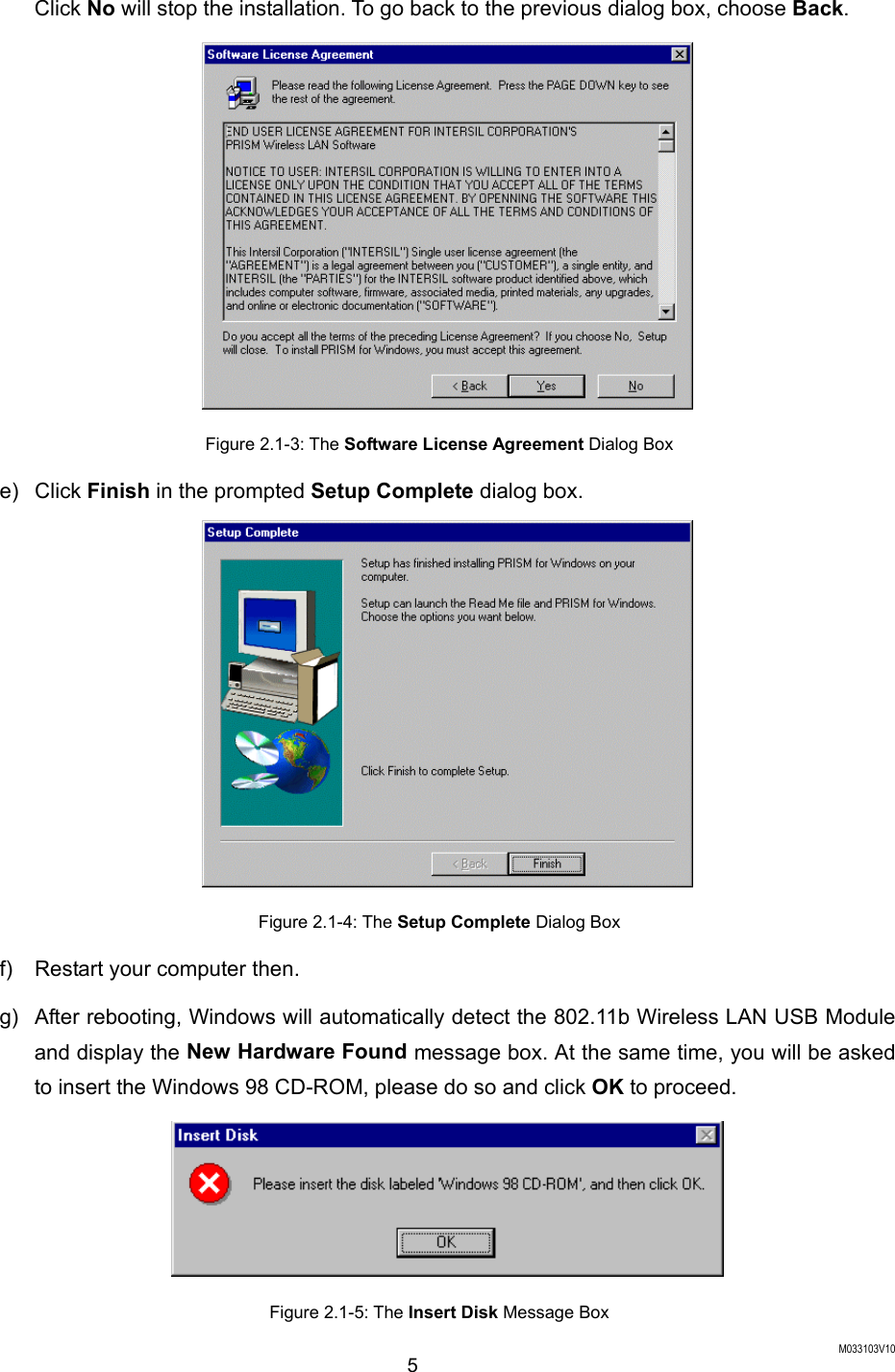  M033103V10 5 Click No will stop the installation. To go back to the previous dialog box, choose Back.  Figure 2.1-3: The Software License Agreement Dialog Box e) Click Finish in the prompted Setup Complete dialog box.  Figure 2.1-4: The Setup Complete Dialog Box f)  Restart your computer then. g)  After rebooting, Windows will automatically detect the 802.11b Wireless LAN USB Module and display the New Hardware Found message box. At the same time, you will be asked to insert the Windows 98 CD-ROM, please do so and click OK to proceed.  Figure 2.1-5: The Insert Disk Message Box 