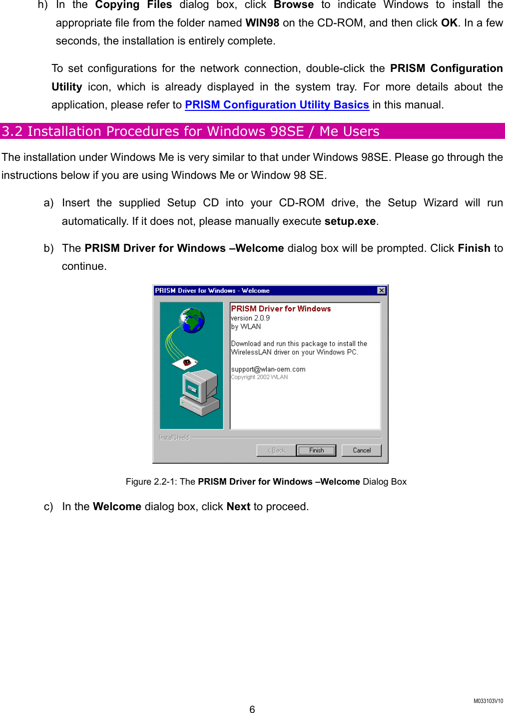  M033103V10 6 h) In the Copying Files dialog box, click Browse to indicate Windows to install the appropriate file from the folder named WIN98 on the CD-ROM, and then click OK. In a few seconds, the installation is entirely complete. To set configurations for the network connection, double-click the PRISM Configuration Utility icon, which is already displayed in the system tray. For more details about the application, please refer to PRISM Configuration Utility Basics in this manual. 3.2 Installation Procedures for Windows 98SE / Me Users The installation under Windows Me is very similar to that under Windows 98SE. Please go through the instructions below if you are using Windows Me or Window 98 SE.   a)  Insert the supplied Setup CD into your CD-ROM drive, the Setup Wizard will run automatically. If it does not, please manually execute setup.exe. b) The PRISM Driver for Windows &ndash;Welcome dialog box will be prompted. Click Finish to continue.  Figure 2.2-1: The PRISM Driver for Windows &ndash;Welcome Dialog Box c) In the Welcome dialog box, click Next to proceed. 