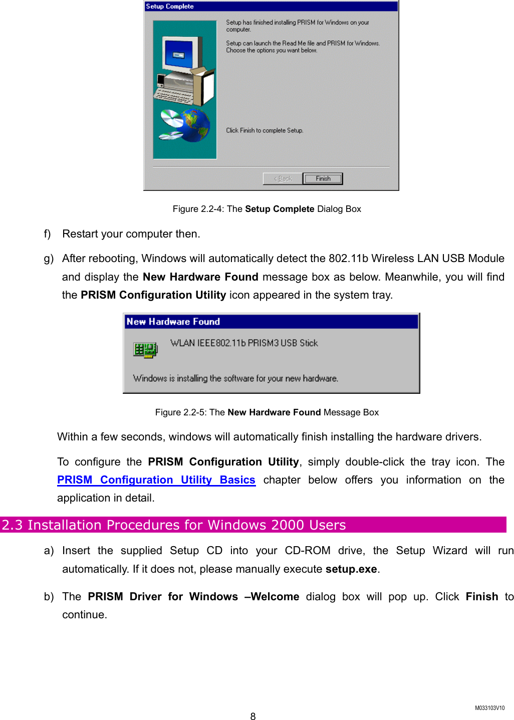  M033103V10 8  Figure 2.2-4: The Setup Complete Dialog Box f) Restart your computer then. g)  After rebooting, Windows will automatically detect the 802.11b Wireless LAN USB Module and display the New Hardware Found message box as below. Meanwhile, you will find the PRISM Configuration Utility icon appeared in the system tray.  Figure 2.2-5: The New Hardware Found Message Box Within a few seconds, windows will automatically finish installing the hardware drivers. To configure the PRISM Configuration Utility, simply double-click the tray icon. The PRISM Configuration Utility Basics chapter below offers you information on the application in detail. 2.3 Installation Procedures for Windows 2000 Users a) Insert the supplied Setup CD into your CD-ROM drive, the Setup Wizard will run automatically. If it does not, please manually execute setup.exe. b) The PRISM Driver for Windows &ndash;Welcome dialog box will pop up. Click Finish to continue. 