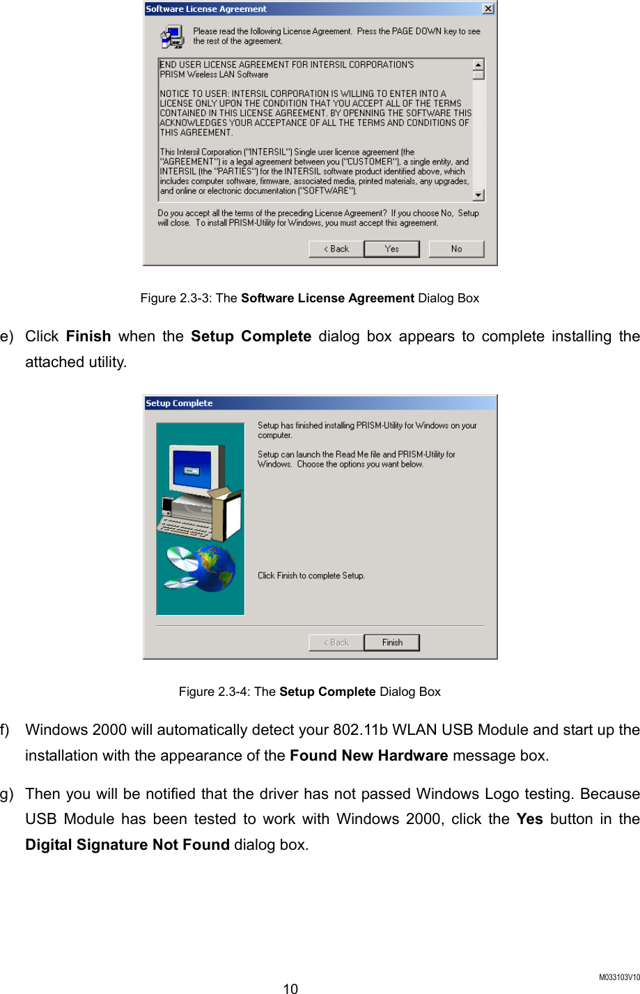  M033103V10 10  Figure 2.3-3: The Software License Agreement Dialog Box e) Click Finish when the Setup Complete dialog box appears to complete installing the attached utility.  Figure 2.3-4: The Setup Complete Dialog Box f)  Windows 2000 will automatically detect your 802.11b WLAN USB Module and start up the installation with the appearance of the Found New Hardware message box. g)  Then you will be notified that the driver has not passed Windows Logo testing. Because USB Module has been tested to work with Windows 2000, click the Yes button in the Digital Signature Not Found dialog box. 