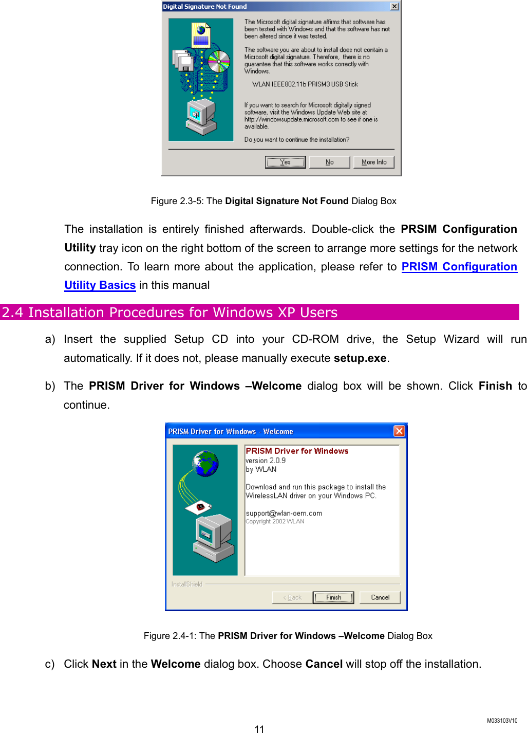  M033103V10 11  Figure 2.3-5: The Digital Signature Not Found Dialog Box The installation is entirely finished afterwards. Double-click the PRSIM Configuration Utility tray icon on the right bottom of the screen to arrange more settings for the network connection. To learn more about the application, please refer to PRISM Configuration Utility Basics in this manual   2.4 Installation Procedures for Windows XP Users a) Insert the supplied Setup CD into your CD-ROM drive, the Setup Wizard will run automatically. If it does not, please manually execute setup.exe. b) The PRISM Driver for Windows &ndash;Welcome dialog box will be shown. Click Finish to continue.  Figure 2.4-1: The PRISM Driver for Windows &ndash;Welcome Dialog Box c) Click Next in the Welcome dialog box. Choose Cancel will stop off the installation. 