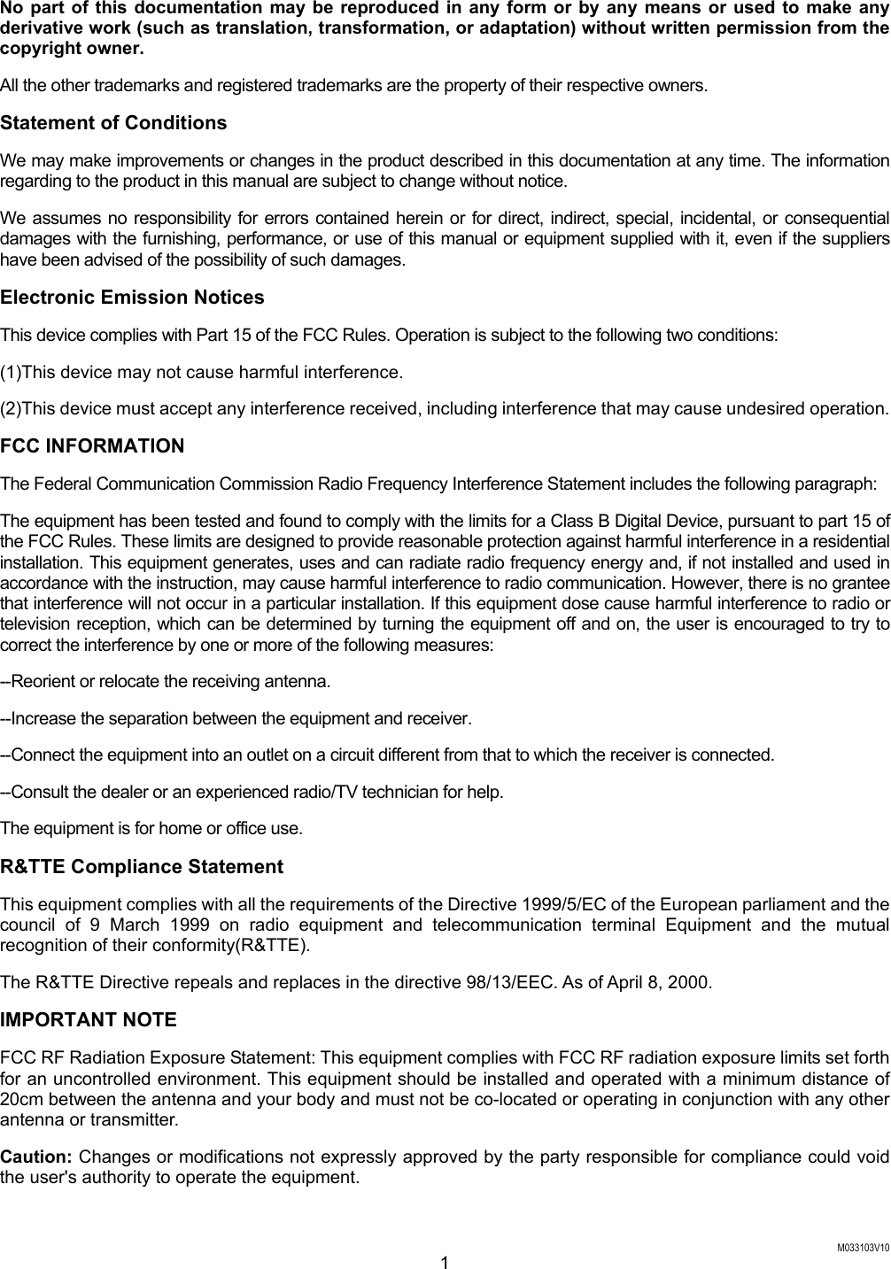  M033103V10 1 No part of this documentation may be reproduced in any form or by any means or used to make any derivative work (such as translation, transformation, or adaptation) without written permission from the copyright owner. All the other trademarks and registered trademarks are the property of their respective owners. Statement of Conditions We may make improvements or changes in the product described in this documentation at any time. The information regarding to the product in this manual are subject to change without notice. We assumes no responsibility for errors contained herein or for direct, indirect, special, incidental, or consequential damages with the furnishing, performance, or use of this manual or equipment supplied with it, even if the suppliers have been advised of the possibility of such damages. Electronic Emission Notices This device complies with Part 15 of the FCC Rules. Operation is subject to the following two conditions: (1)This device may not cause harmful interference. (2)This device must accept any interference received, including interference that may cause undesired operation. FCC INFORMATION The Federal Communication Commission Radio Frequency Interference Statement includes the following paragraph: The equipment has been tested and found to comply with the limits for a Class B Digital Device, pursuant to part 15 of the FCC Rules. These limits are designed to provide reasonable protection against harmful interference in a residential installation. This equipment generates, uses and can radiate radio frequency energy and, if not installed and used in accordance with the instruction, may cause harmful interference to radio communication. However, there is no grantee that interference will not occur in a particular installation. If this equipment dose cause harmful interference to radio or television reception, which can be determined by turning the equipment off and on, the user is encouraged to try to correct the interference by one or more of the following measures: --Reorient or relocate the receiving antenna. --Increase the separation between the equipment and receiver. --Connect the equipment into an outlet on a circuit different from that to which the receiver is connected. --Consult the dealer or an experienced radio/TV technician for help. The equipment is for home or office use. R&amp;TTE Compliance Statement This equipment complies with all the requirements of the Directive 1999/5/EC of the European parliament and the council of 9 March 1999 on radio equipment and telecommunication terminal Equipment and the mutual recognition of their conformity(R&amp;TTE). The R&amp;TTE Directive repeals and replaces in the directive 98/13/EEC. As of April 8, 2000. IMPORTANT NOTE FCC RF Radiation Exposure Statement: This equipment complies with FCC RF radiation exposure limits set forth for an uncontrolled environment. This equipment should be installed and operated with a minimum distance of 20cm between the antenna and your body and must not be co-located or operating in conjunction with any other antenna or transmitter. Caution: Changes or modifications not expressly approved by the party responsible for compliance could void the user's authority to operate the equipment. 