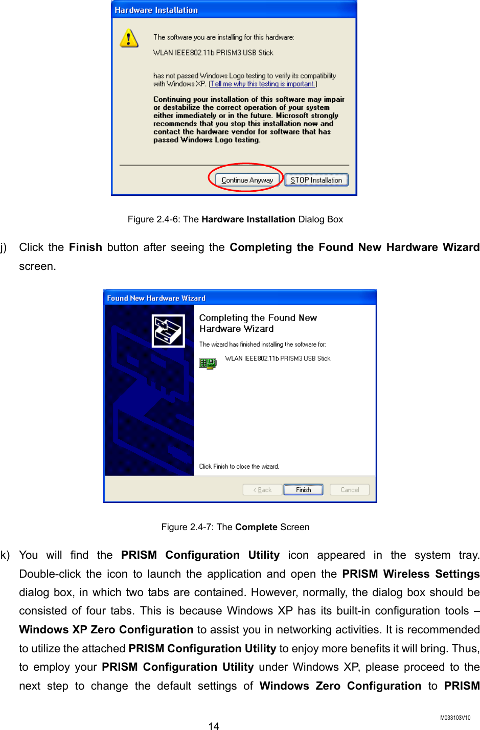  M033103V10 14  Figure 2.4-6: The Hardware Installation Dialog Box j) Click the Finish button after seeing the Completing the Found New Hardware Wizard screen.  Figure 2.4-7: The Complete Screen k) You will find the PRISM Configuration Utility icon appeared in the system tray. Double-click the icon to launch the application and open the PRISM Wireless Settings dialog box, in which two tabs are contained. However, normally, the dialog box should be consisted of four tabs. This is because Windows XP has its built-in configuration tools &ndash; Windows XP Zero Configuration to assist you in networking activities. It is recommended to utilize the attached PRISM Configuration Utility to enjoy more benefits it will bring. Thus, to employ your PRISM Configuration Utility under Windows XP, please proceed to the next step to change the default settings of Windows Zero Configuration to PRISM 