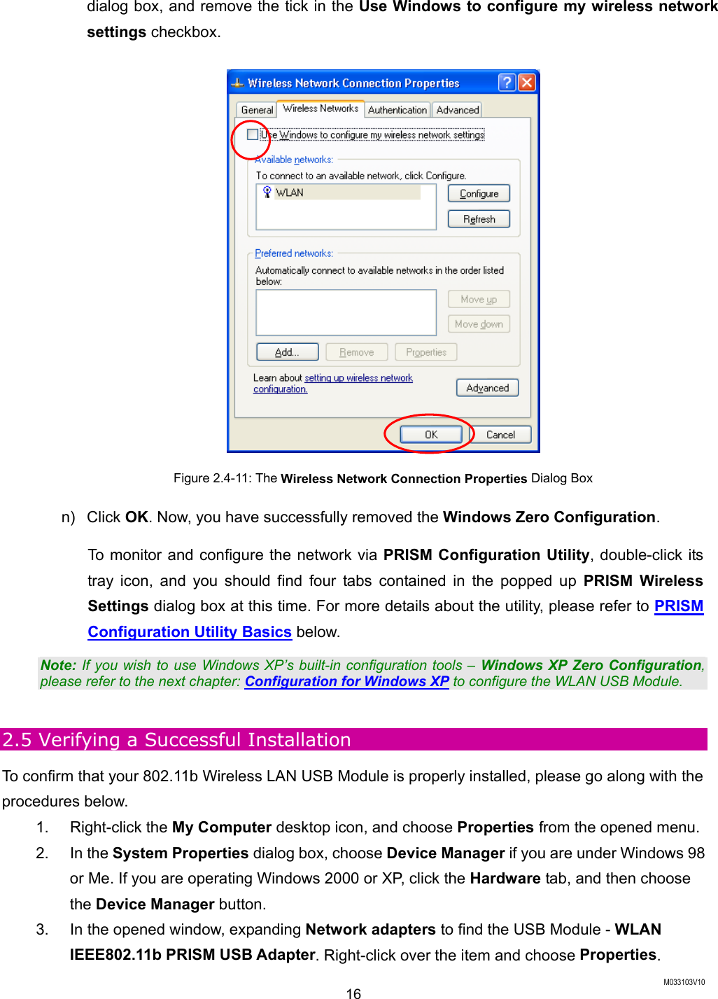  M033103V10 16 dialog box, and remove the tick in the Use Windows to configure my wireless network settings checkbox.  Figure 2.4-11: The Wireless Network Connection Properties Dialog Box n) Click OK. Now, you have successfully removed the Windows Zero Configuration.  To monitor and configure the network via PRISM Configuration Utility, double-click its tray icon, and you should find four tabs contained in the popped up PRISM Wireless Settings dialog box at this time. For more details about the utility, please refer to PRISM Configuration Utility Basics below. Note: If you wish to use Windows XP&rsquo;s built-in configuration tools &ndash; Windows XP Zero Configuration, please refer to the next chapter: Configuration for Windows XP to configure the WLAN USB Module.  2.5 Verifying a Successful Installation To confirm that your 802.11b Wireless LAN USB Module is properly installed, please go along with the procedures below. 1. Right-click the My Computer desktop icon, and choose Properties from the opened menu. 2. In the System Properties dialog box, choose Device Manager if you are under Windows 98 or Me. If you are operating Windows 2000 or XP, click the Hardware tab, and then choose the Device Manager button.   3.  In the opened window, expanding Network adapters to find the USB Module - WLAN IEEE802.11b PRISM USB Adapter. Right-click over the item and choose Properties. 