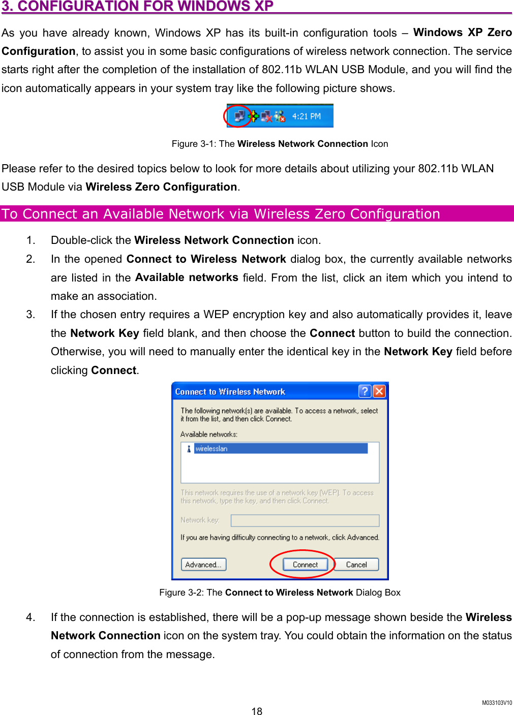  M033103V10 18 33..  CCOONNFFIIGGUURRAATTIIOONN  FFOORR  WWIINNDDOOWWSS  XXPP                                                                    As you have already known, Windows XP has its built-in configuration tools &ndash; Windows XP Zero Configuration, to assist you in some basic configurations of wireless network connection. The service starts right after the completion of the installation of 802.11b WLAN USB Module, and you will find the icon automatically appears in your system tray like the following picture shows.  Figure 3-1: The Wireless Network Connection Icon Please refer to the desired topics below to look for more details about utilizing your 802.11b WLAN USB Module via Wireless Zero Configuration. To Connect an Available Network via Wireless Zero Configuration 1. Double-click the Wireless Network Connection icon.   2.  In the opened Connect to Wireless Network dialog box, the currently available networks are listed in the Available networks field. From the list, click an item which you intend to make an association.   3.  If the chosen entry requires a WEP encryption key and also automatically provides it, leave the Network Key field blank, and then choose the Connect button to build the connection. Otherwise, you will need to manually enter the identical key in the Network Key field before clicking Connect.  Figure 3-2: The Connect to Wireless Network Dialog Box 4.  If the connection is established, there will be a pop-up message shown beside the Wireless Network Connection icon on the system tray. You could obtain the information on the status of connection from the message. 