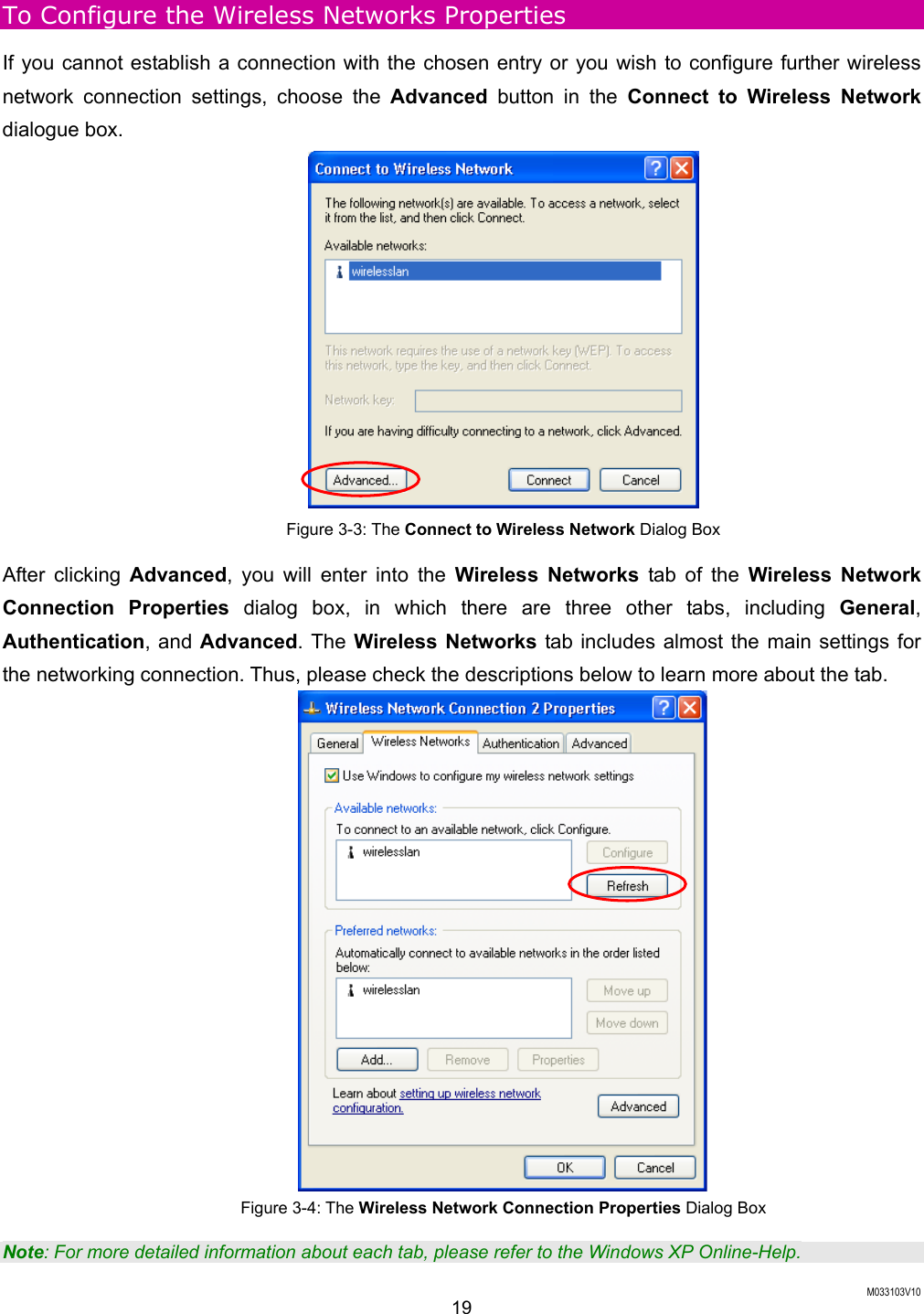  M033103V10 19 To Configure the Wireless Networks Properties If you cannot establish a connection with the chosen entry or you wish to configure further wireless network connection settings, choose the Advanced button in the Connect to Wireless Network dialogue box.  Figure 3-3: The Connect to Wireless Network Dialog Box After clicking Advanced, you will enter into the Wireless Networks tab of the Wireless Network Connection Properties dialog box, in which there are three other tabs, including General, Authentication, and Advanced. The Wireless Networks tab includes almost the main settings for the networking connection. Thus, please check the descriptions below to learn more about the tab.  Figure 3-4: The Wireless Network Connection Properties Dialog Box Note: For more detailed information about each tab, please refer to the Windows XP Online-Help. 