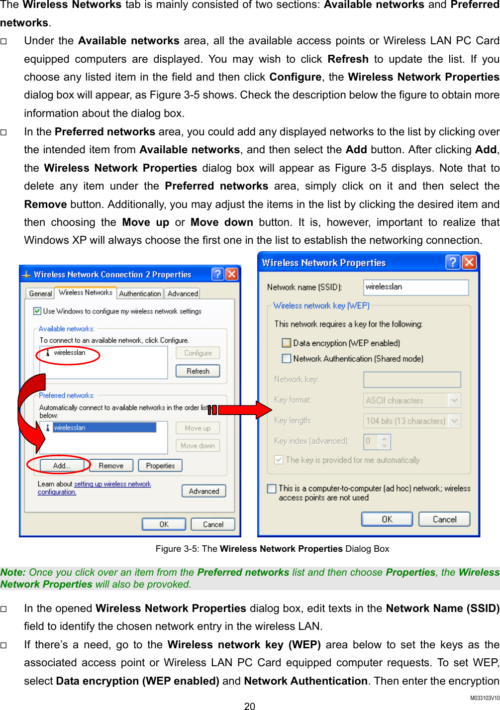  M033103V10 20 The Wireless Networks tab is mainly consisted of two sections: Available networks and Preferred networks.    Under the Available networks area, all the available access points or Wireless LAN PC Card equipped computers are displayed. You may wish to click Refresh to update the list. If you choose any listed item in the field and then click Configure, the Wireless Network Properties dialog box will appear, as Figure 3-5 shows. Check the description below the figure to obtain more information about the dialog box.   In the Preferred networks area, you could add any displayed networks to the list by clicking over the intended item from Available networks, and then select the Add button. After clicking Add, the  Wireless Network Properties dialog box will appear as Figure 3-5 displays. Note that to delete any item under the Preferred networks area, simply click on it and then select the Remove button. Additionally, you may adjust the items in the list by clicking the desired item and then choosing the Move up or Move down button. It is, however, important to realize that Windows XP will always choose the first one in the list to establish the networking connection.        Figure 3-5: The Wireless Network Properties Dialog Box Note: Once you click over an item from the Preferred networks list and then choose Properties, the Wireless Network Properties will also be provoked.   In the opened Wireless Network Properties dialog box, edit texts in the Network Name (SSID) field to identify the chosen network entry in the wireless LAN.     If there&rsquo;s a need, go to the Wireless network key (WEP) area below to set the keys as the associated access point or Wireless LAN PC Card equipped computer requests. To set WEP, select Data encryption (WEP enabled) and Network Authentication. Then enter the encryption 