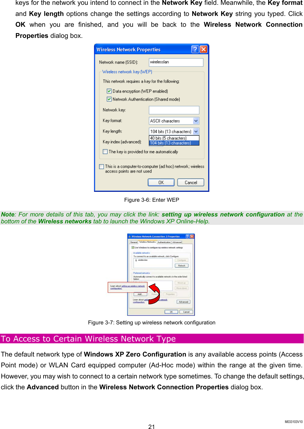  M033103V10 21 keys for the network you intend to connect in the Network Key field. Meanwhile, the Key format and Key length options change the settings according to Network Key string you typed. Click OK when you are finished, and you will be back to the Wireless Network Connection Properties dialog box.  Figure 3-6: Enter WEP Note: For more details of this tab, you may click the link: setting up wireless network configuration at the bottom of the Wireless networks tab to launch the Windows XP Online-Help.  Figure 3-7: Setting up wireless network configuration To Access to Certain Wireless Network Type The default network type of Windows XP Zero Configuration is any available access points (Access Point mode) or WLAN Card equipped computer (Ad-Hoc mode) within the range at the given time. However, you may wish to connect to a certain network type sometimes. To change the default settings, click the Advanced button in the Wireless Network Connection Properties dialog box. 