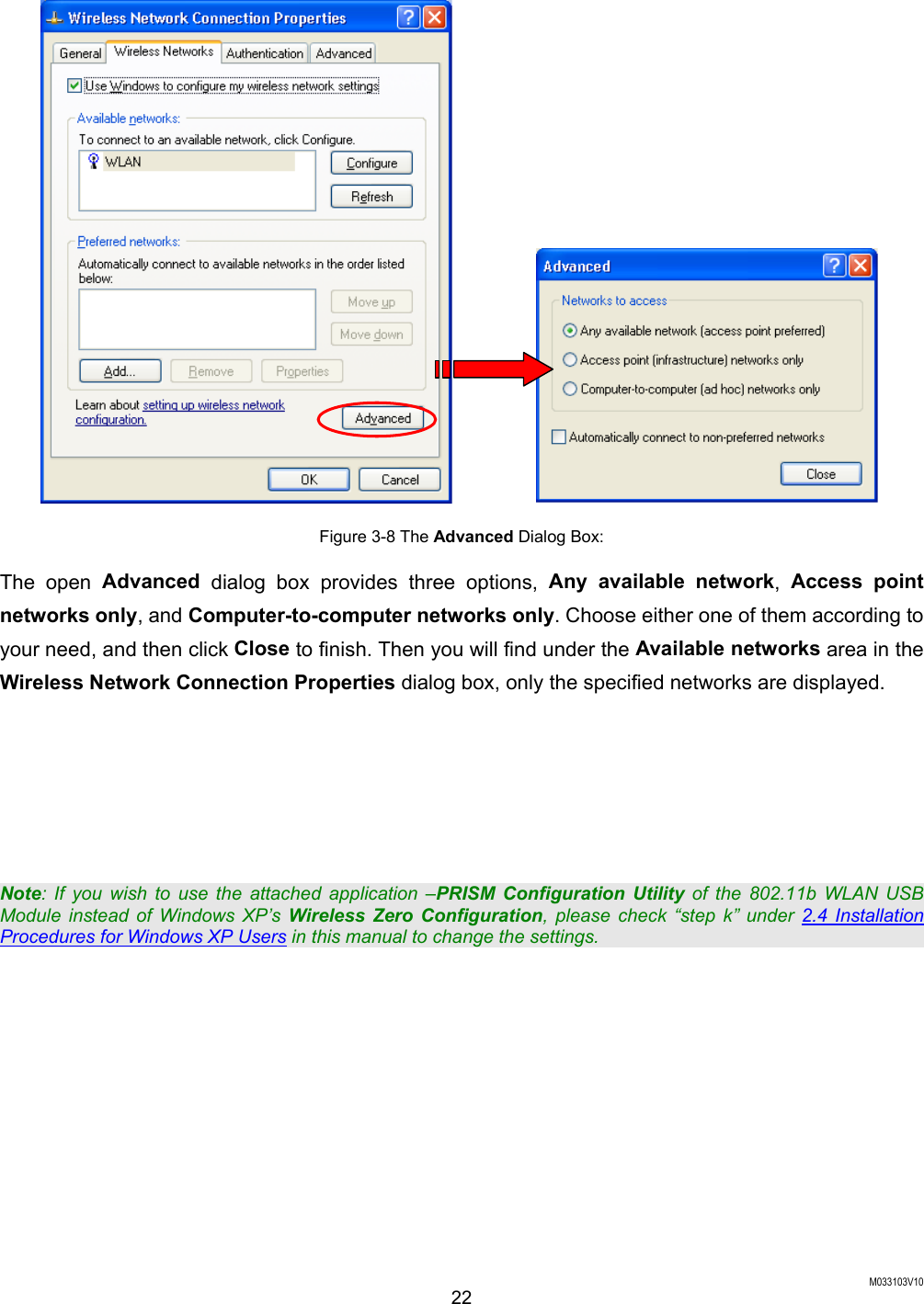  M033103V10 22            Figure 3-8 The Advanced Dialog Box: The open Advanced dialog box provides three options, Any available network,  Access point networks only, and Computer-to-computer networks only. Choose either one of them according to your need, and then click Close to finish. Then you will find under the Available networks area in the Wireless Network Connection Properties dialog box, only the specified networks are displayed.      Note: If you wish to use the attached application &ndash;PRISM Configuration Utility of the 802.11b WLAN USB Module instead of Windows XP&rsquo;s Wireless Zero Configuration, please check &ldquo;step k&rdquo; under 2.4 Installation Procedures for Windows XP Users in this manual to change the settings. 