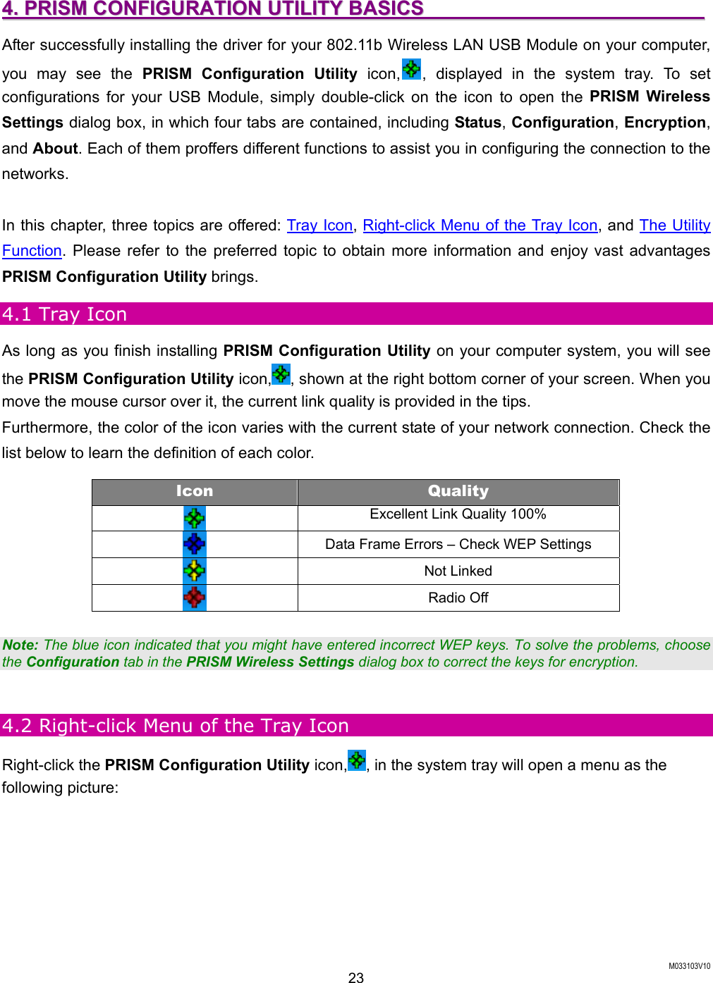  M033103V10 23 44..  PPRRIISSMM  CCOONNFFIIGGUURRAATTIIOONN  UUTTIILLIITTYY  BBAASSIICCSS                                                          After successfully installing the driver for your 802.11b Wireless LAN USB Module on your computer, you may see the PRISM Configuration Utility icon, , displayed in the system tray. To set configurations for your USB Module, simply double-click on the icon to open the PRISM Wireless Settings dialog box, in which four tabs are contained, including Status, Configuration, Encryption, and About. Each of them proffers different functions to assist you in configuring the connection to the networks.  In this chapter, three topics are offered: Tray Icon, Right-click Menu of the Tray Icon, and The Utility Function. Please refer to the preferred topic to obtain more information and enjoy vast advantages PRISM Configuration Utility brings. 4.1 Tray Icon As long as you finish installing PRISM Configuration Utility on your computer system, you will see the PRISM Configuration Utility icon, , shown at the right bottom corner of your screen. When you move the mouse cursor over it, the current link quality is provided in the tips.   Furthermore, the color of the icon varies with the current state of your network connection. Check the list below to learn the definition of each color. Icon  Quality   Excellent Link Quality 100%  Data Frame Errors &ndash; Check WEP Settings  Not Linked    Radio Off    Note: The blue icon indicated that you might have entered incorrect WEP keys. To solve the problems, choose the Configuration tab in the PRISM Wireless Settings dialog box to correct the keys for encryption.  4.2 Right-click Menu of the Tray Icon Right-click the PRISM Configuration Utility icon, , in the system tray will open a menu as the following picture: 