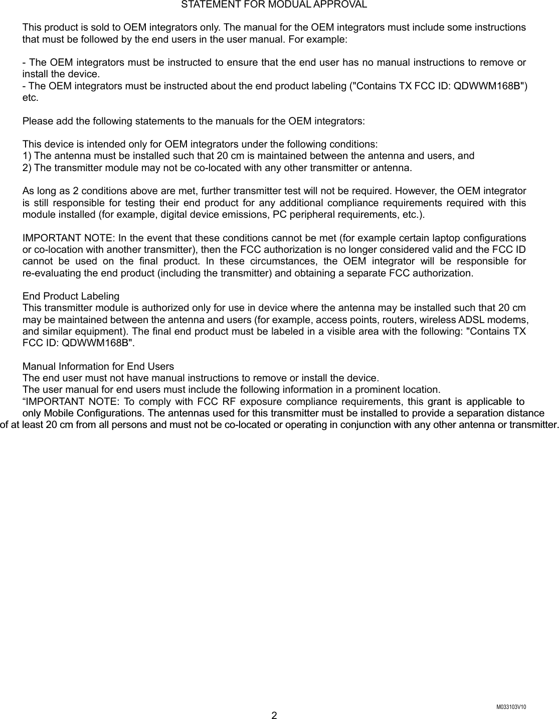  M033103V10 2 STATEMENT FOR MODUAL APPROVAL  This product is sold to OEM integrators only. The manual for the OEM integrators must include some instructions that must be followed by the end users in the user manual. For example:  - The OEM integrators must be instructed to ensure that the end user has no manual instructions to remove or install the device. - The OEM integrators must be instructed about the end product labeling ("Contains TX FCC ID: QDWWM168B") etc.  Please add the following statements to the manuals for the OEM integrators:  This device is intended only for OEM integrators under the following conditions: 1) The antenna must be installed such that 20 cm is maintained between the antenna and users, and 2) The transmitter module may not be co-located with any other transmitter or antenna.  As long as 2 conditions above are met, further transmitter test will not be required. However, the OEM integrator is still responsible for testing their end product for any additional compliance requirements required with this module installed (for example, digital device emissions, PC peripheral requirements, etc.).  IMPORTANT NOTE: In the event that these conditions cannot be met (for example certain laptop configurations or co-location with another transmitter), then the FCC authorization is no longer considered valid and the FCC ID cannot be used on the final product. In these circumstances, the OEM integrator will be responsible for re-evaluating the end product (including the transmitter) and obtaining a separate FCC authorization.  End Product Labeling This transmitter module is authorized only for use in device where the antenna may be installed such that 20 cm may be maintained between the antenna and users (for example, access points, routers, wireless ADSL modems, and similar equipment). The final end product must be labeled in a visible area with the following: "Contains TX FCC ID: QDWWM168B".  Manual Information for End Users The end user must not have manual instructions to remove or install the device. The user manual for end users must include the following information in a prominent location. &ldquo;IMPORTANT NOTE: To comply with FCC RF exposure compliance requirements, this grant is applicable to  only Mobile Configurations. The antennas used for this transmitter must be installed to provide a separation distanceof at least 20 cm from all persons and must not be co-located or operating in conjunction with any other antenna or transmitter.  