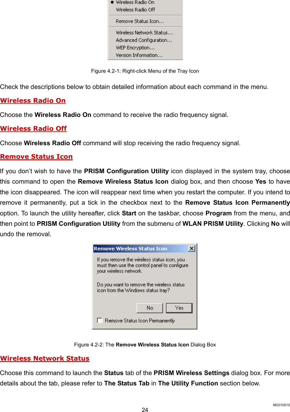  M033103V10 24  Figure 4.2-1: Right-click Menu of the Tray Icon Check the descriptions below to obtain detailed information about each command in the menu. Wireless Radio On Choose the Wireless Radio On command to receive the radio frequency signal.   Wireless Radio Off Choose Wireless Radio Off command will stop receiving the radio frequency signal. Remove Status Icon If you don&rsquo;t wish to have the PRISM Configuration Utility icon displayed in the system tray, choose this command to open the Remove Wireless Status Icon dialog box, and then choose Yes to have the icon disappeared. The icon will reappear next time when you restart the computer. If you intend to remove it permanently, put a tick in the checkbox next to the Remove Status Icon Permanently option. To launch the utility hereafter, click Start on the taskbar, choose Program from the menu, and then point to PRISM Configuration Utility from the submenu of WLAN PRISM Utility. Clicking No will undo the removal.   Figure 4.2-2: The Remove Wireless Status Icon Dialog Box Wireless Network Status Choose this command to launch the Status tab of the PRISM Wireless Settings dialog box. For more details about the tab, please refer to The Status Tab in The Utility Function section below. 