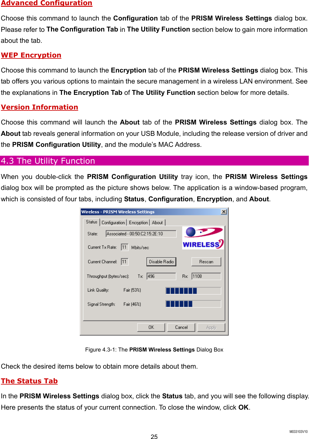 M033103V10 25 Advanced Configuration Choose this command to launch the Configuration tab of the PRISM Wireless Settings dialog box. Please refer to The Configuration Tab in The Utility Function section below to gain more information about the tab. WEP Encryption Choose this command to launch the Encryption tab of the PRISM Wireless Settings dialog box. This tab offers you various options to maintain the secure management in a wireless LAN environment. See the explanations in The Encryption Tab of The Utility Function section below for more details. Version Information Choose this command will launch the About tab of the PRISM Wireless Settings dialog box. The About tab reveals general information on your USB Module, including the release version of driver and the PRISM Configuration Utility, and the module&rsquo;s MAC Address. 4.3 The Utility Function When you double-click the PRISM Configuration Utility tray icon, the PRISM Wireless Settings dialog box will be prompted as the picture shows below. The application is a window-based program, which is consisted of four tabs, including Status, Configuration, Encryption, and About.   Figure 4.3-1: The PRISM Wireless Settings Dialog Box Check the desired items below to obtain more details about them. The Status Tab In the PRISM Wireless Settings dialog box, click the Status tab, and you will see the following display. Here presents the status of your current connection. To close the window, click OK.  