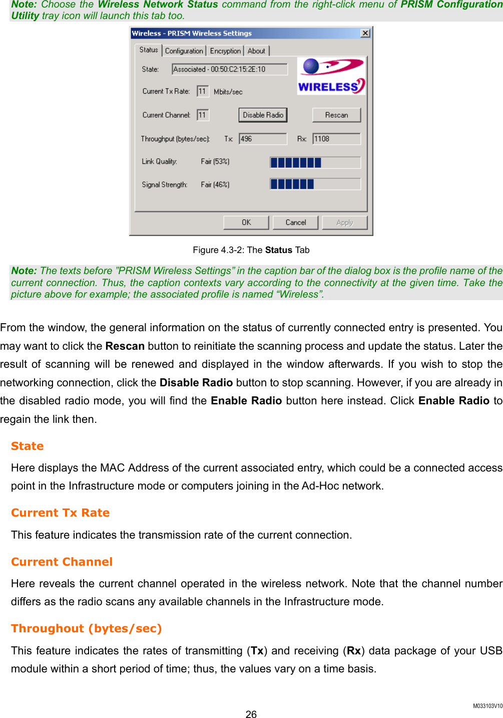  M033103V10 26 Note: Choose the Wireless Network Status command from the right-click menu of PRISM Configuration Utility tray icon will launch this tab too.  Figure 4.3-2: The Status Tab Note: The texts before &rdquo;PRISM Wireless Settings&rdquo; in the caption bar of the dialog box is the profile name of the current connection. Thus, the caption contexts vary according to the connectivity at the given time. Take the picture above for example; the associated profile is named &ldquo;Wireless&rdquo;.    From the window, the general information on the status of currently connected entry is presented. You may want to click the Rescan button to reinitiate the scanning process and update the status. Later the result of scanning will be renewed and displayed in the window afterwards. If you wish to stop the networking connection, click the Disable Radio button to stop scanning. However, if you are already in the disabled radio mode, you will find the Enable Radio button here instead. Click Enable Radio to regain the link then.   State Here displays the MAC Address of the current associated entry, which could be a connected access point in the Infrastructure mode or computers joining in the Ad-Hoc network. Current Tx Rate This feature indicates the transmission rate of the current connection. Current Channel Here reveals the current channel operated in the wireless network. Note that the channel number differs as the radio scans any available channels in the Infrastructure mode.   Throughout (bytes/sec)   This feature indicates the rates of transmitting (Tx) and receiving (Rx) data package of your USB module within a short period of time; thus, the values vary on a time basis. 