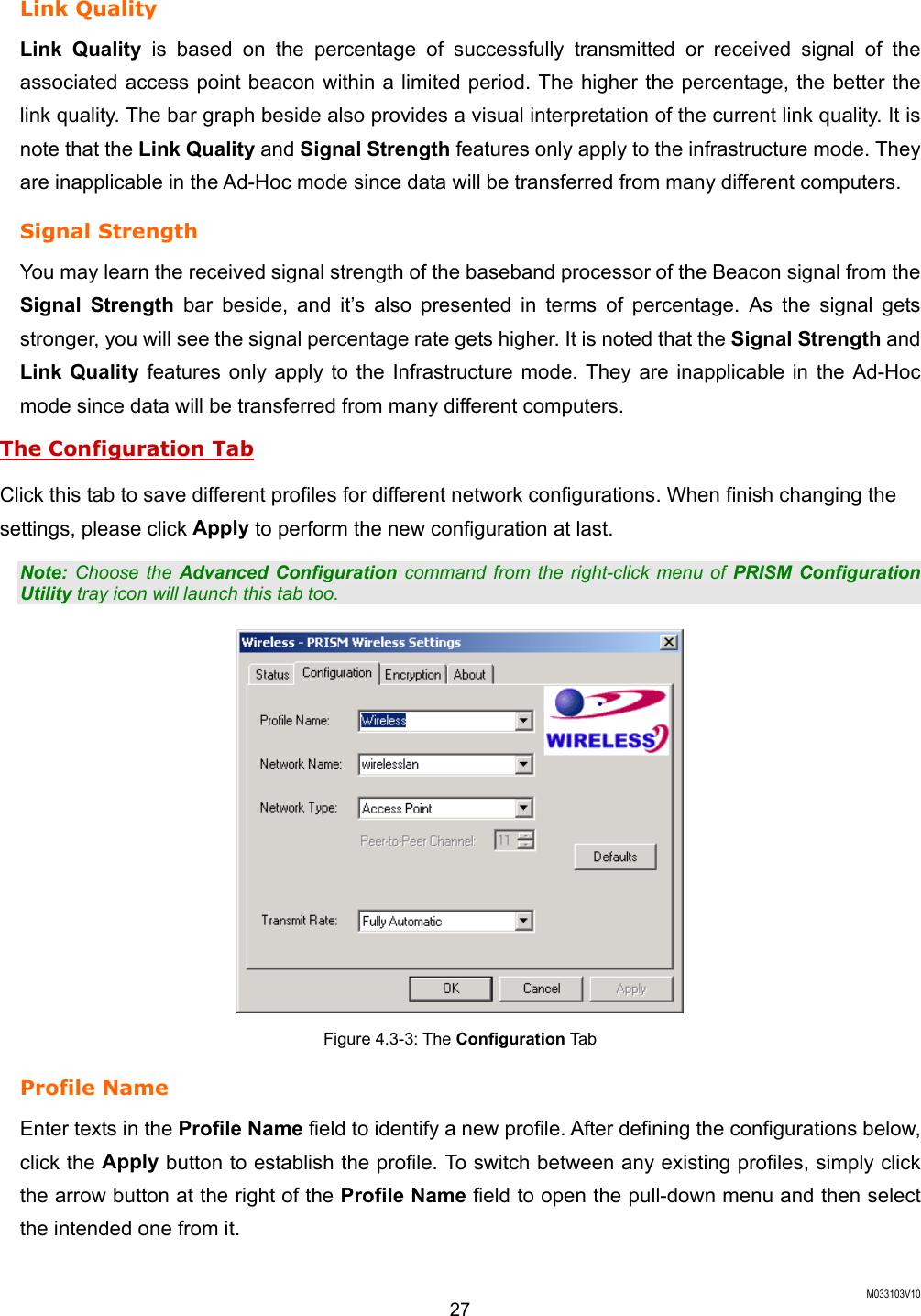  M033103V10 27 Link Quality Link Quality is based on the percentage of successfully transmitted or received signal of the associated access point beacon within a limited period. The higher the percentage, the better the link quality. The bar graph beside also provides a visual interpretation of the current link quality. It is note that the Link Quality and Signal Strength features only apply to the infrastructure mode. They are inapplicable in the Ad-Hoc mode since data will be transferred from many different computers. Signal Strength You may learn the received signal strength of the baseband processor of the Beacon signal from the Signal Strength bar beside, and it&rsquo;s also presented in terms of percentage. As the signal gets stronger, you will see the signal percentage rate gets higher. It is noted that the Signal Strength and Link Quality features only apply to the Infrastructure mode. They are inapplicable in the Ad-Hoc mode since data will be transferred from many different computers. The Configuration Tab Click this tab to save different profiles for different network configurations. When finish changing the settings, please click Apply to perform the new configuration at last. Note: Choose the Advanced Configuration command from the right-click menu of PRISM Configuration Utility tray icon will launch this tab too.  Figure 4.3-3: The Configuration Tab  Profile Name   Enter texts in the Profile Name field to identify a new profile. After defining the configurations below, click the Apply button to establish the profile. To switch between any existing profiles, simply click the arrow button at the right of the Profile Name field to open the pull-down menu and then select the intended one from it.    
