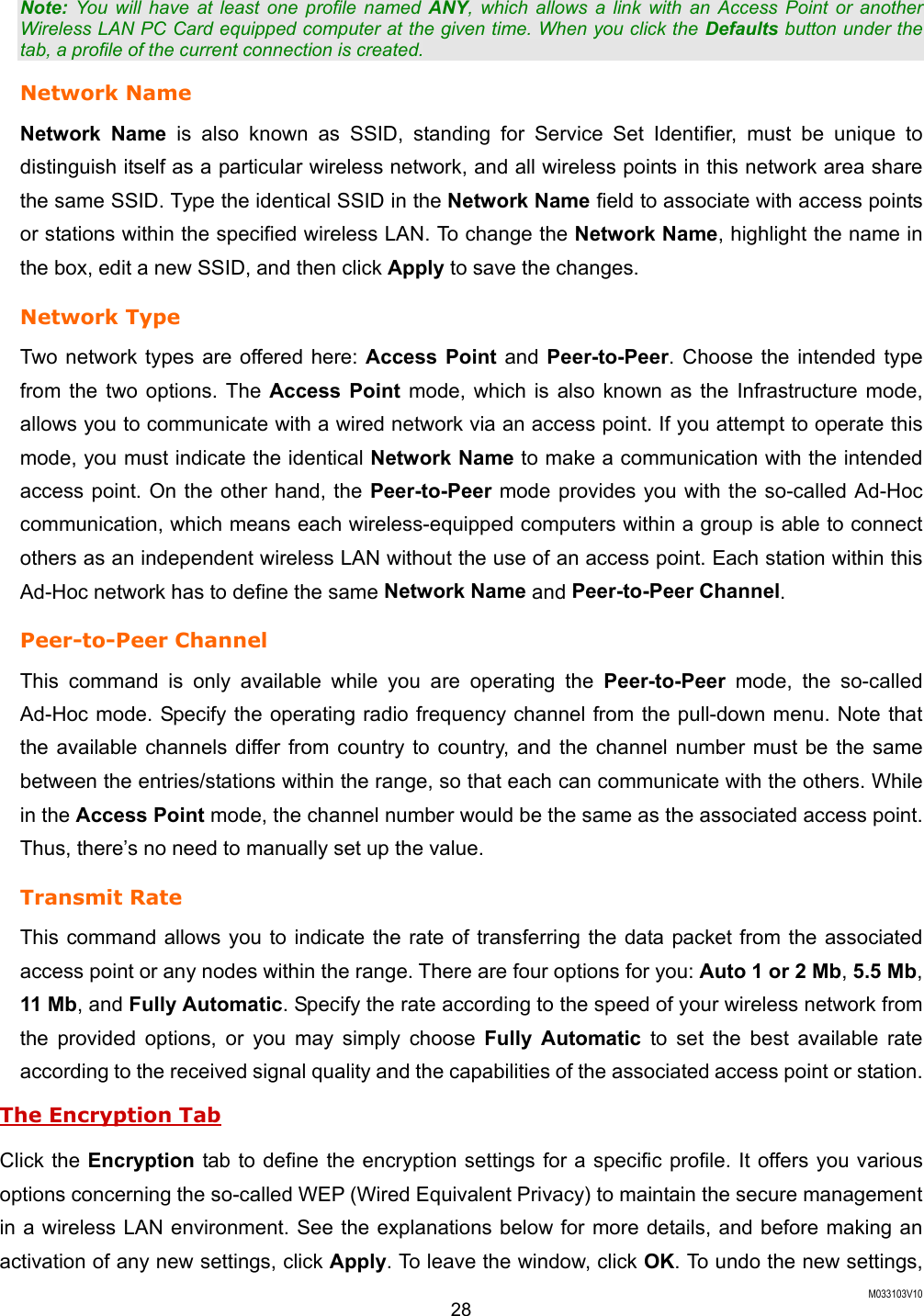  M033103V10 28 Note: You will have at least one profile named ANY, which allows a link with an Access Point or another Wireless LAN PC Card equipped computer at the given time. When you click the Defaults button under the tab, a profile of the current connection is created. Network Name Network Name is also known as SSID, standing for Service Set Identifier, must be unique to distinguish itself as a particular wireless network, and all wireless points in this network area share the same SSID. Type the identical SSID in the Network Name field to associate with access points or stations within the specified wireless LAN. To change the Network Name, highlight the name in the box, edit a new SSID, and then click Apply to save the changes. Network Type Two network types are offered here: Access Point and Peer-to-Peer. Choose the intended type from the two options. The Access Point mode, which is also known as the Infrastructure mode, allows you to communicate with a wired network via an access point. If you attempt to operate this mode, you must indicate the identical Network Name to make a communication with the intended access point. On the other hand, the Peer-to-Peer mode provides you with the so-called Ad-Hoc communication, which means each wireless-equipped computers within a group is able to connect others as an independent wireless LAN without the use of an access point. Each station within this Ad-Hoc network has to define the same Network Name and Peer-to-Peer Channel. Peer-to-Peer Channel This command is only available while you are operating the Peer-to-Peer mode, the so-called Ad-Hoc mode. Specify the operating radio frequency channel from the pull-down menu. Note that the available channels differ from country to country, and the channel number must be the same between the entries/stations within the range, so that each can communicate with the others. While in the Access Point mode, the channel number would be the same as the associated access point. Thus, there&rsquo;s no need to manually set up the value.   Transmit Rate This command allows you to indicate the rate of transferring the data packet from the associated access point or any nodes within the range. There are four options for you: Auto 1 or 2 Mb, 5.5 Mb, 11 Mb, and Fully Automatic. Specify the rate according to the speed of your wireless network from the provided options, or you may simply choose Fully Automatic to set the best available rate according to the received signal quality and the capabilities of the associated access point or station. The Encryption Tab Click the Encryption tab to define the encryption settings for a specific profile. It offers you various options concerning the so-called WEP (Wired Equivalent Privacy) to maintain the secure management in a wireless LAN environment. See the explanations below for more details, and before making an activation of any new settings, click Apply. To leave the window, click OK. To undo the new settings, 