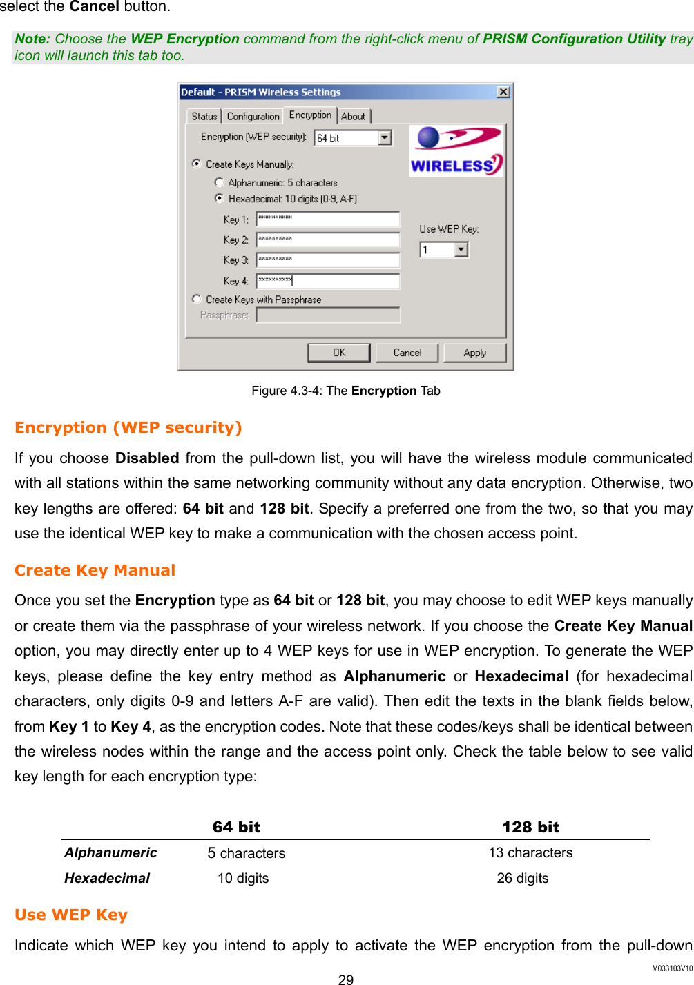 M033103V10 29 select the Cancel button.   Note: Choose the WEP Encryption command from the right-click menu of PRISM Configuration Utility tray icon will launch this tab too.  Figure 4.3-4: The Encryption Tab Encryption (WEP security) If you choose Disabled from the pull-down list, you will have the wireless module communicated with all stations within the same networking community without any data encryption. Otherwise, two key lengths are offered: 64 bit and 128 bit. Specify a preferred one from the two, so that you may use the identical WEP key to make a communication with the chosen access point.   Create Key Manual Once you set the Encryption type as 64 bit or 128 bit, you may choose to edit WEP keys manually or create them via the passphrase of your wireless network. If you choose the Create Key Manual option, you may directly enter up to 4 WEP keys for use in WEP encryption. To generate the WEP keys, please define the key entry method as Alphanumeric or Hexadecimal (for hexadecimal characters, only digits 0-9 and letters A-F are valid). Then edit the texts in the blank fields below, from Key 1 to Key 4, as the encryption codes. Note that these codes/keys shall be identical between the wireless nodes within the range and the access point only. Check the table below to see valid key length for each encryption type:  64 bit  128 bit Alphanumeric 5 characters 13 characters Hexadecimal 10 digits 26 digits Use WEP Key Indicate which WEP key you intend to apply to activate the WEP encryption from the pull-down 