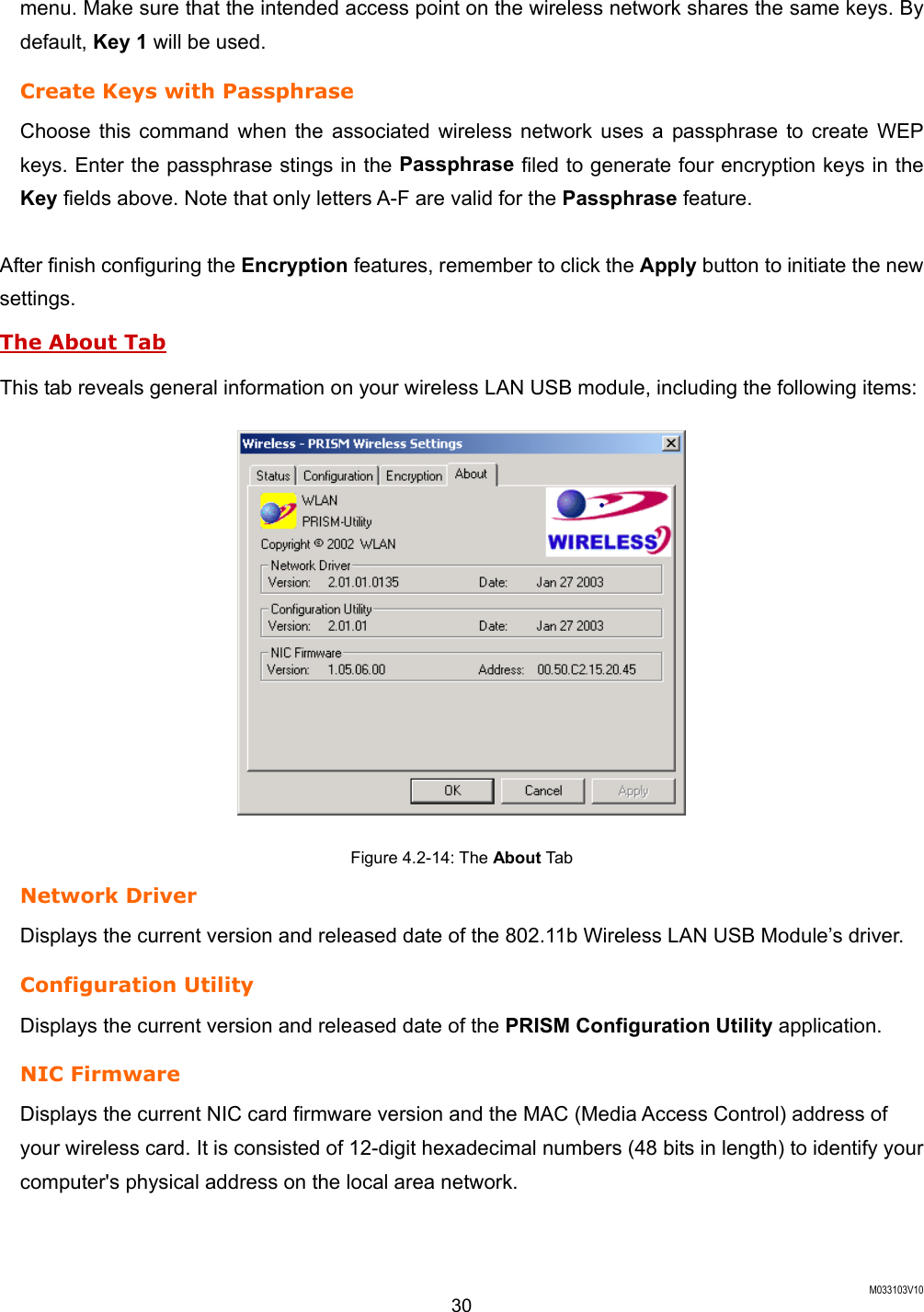  M033103V10 30 menu. Make sure that the intended access point on the wireless network shares the same keys. By default, Key 1 will be used. Create Keys with Passphrase Choose this command when the associated wireless network uses a passphrase to create WEP keys. Enter the passphrase stings in the Passphrase filed to generate four encryption keys in the Key fields above. Note that only letters A-F are valid for the Passphrase feature.    After finish configuring the Encryption features, remember to click the Apply button to initiate the new settings.  The About Tab This tab reveals general information on your wireless LAN USB module, including the following items:  Figure 4.2-14: The About Ta b Network Driver Displays the current version and released date of the 802.11b Wireless LAN USB Module&rsquo;s driver. Configuration Utility Displays the current version and released date of the PRISM Configuration Utility application. NIC Firmware Displays the current NIC card firmware version and the MAC (Media Access Control) address of your wireless card. It is consisted of 12-digit hexadecimal numbers (48 bits in length) to identify your computer's physical address on the local area network. 