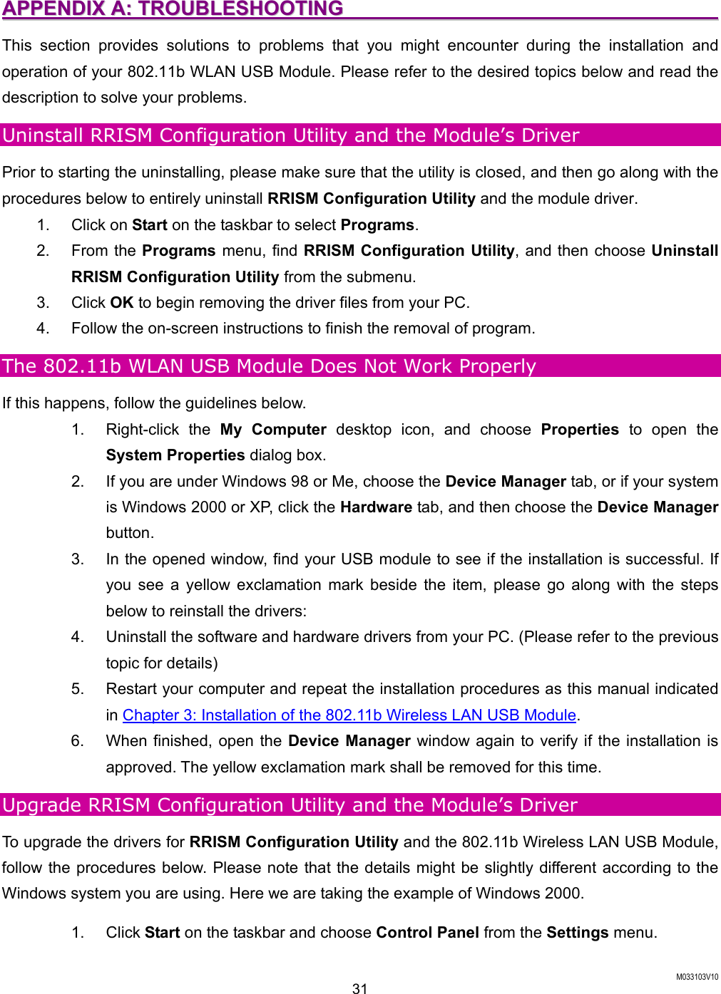  M033103V10 31 AAPPPPEENNDDIIXX  AA::  TTRROOUUBBLLEESSHHOOOOTTIINNGG                                                                            This section provides solutions to problems that you might encounter during the installation and operation of your 802.11b WLAN USB Module. Please refer to the desired topics below and read the description to solve your problems.   Uninstall RRISM Configuration Utility and the Module&rsquo;s Driver Prior to starting the uninstalling, please make sure that the utility is closed, and then go along with the procedures below to entirely uninstall RRISM Configuration Utility and the module driver. 1. Click on Start on the taskbar to select Programs. 2. From the Programs menu, find RRISM Configuration Utility, and then choose Uninstall RRISM Configuration Utility from the submenu. 3. Click OK to begin removing the driver files from your PC. 4.  Follow the on-screen instructions to finish the removal of program. The 802.11b WLAN USB Module Does Not Work Properly If this happens, follow the guidelines below.   1. Right-click the My Computer desktop icon, and choose Properties to open the System Properties dialog box.   2.  If you are under Windows 98 or Me, choose the Device Manager tab, or if your system is Windows 2000 or XP, click the Hardware tab, and then choose the Device Manager button.  3.  In the opened window, find your USB module to see if the installation is successful. If you see a yellow exclamation mark beside the item, please go along with the steps below to reinstall the drivers: 4.  Uninstall the software and hardware drivers from your PC. (Please refer to the previous topic for details) 5.  Restart your computer and repeat the installation procedures as this manual indicated in Chapter 3: Installation of the 802.11b Wireless LAN USB Module. 6.  When finished, open the Device Manager window again to verify if the installation is approved. The yellow exclamation mark shall be removed for this time. Upgrade RRISM Configuration Utility and the Module&rsquo;s Driver To upgrade the drivers for RRISM Configuration Utility and the 802.11b Wireless LAN USB Module, follow the procedures below. Please note that the details might be slightly different according to the Windows system you are using. Here we are taking the example of Windows 2000. 1. Click Start on the taskbar and choose Control Panel from the Settings menu. 