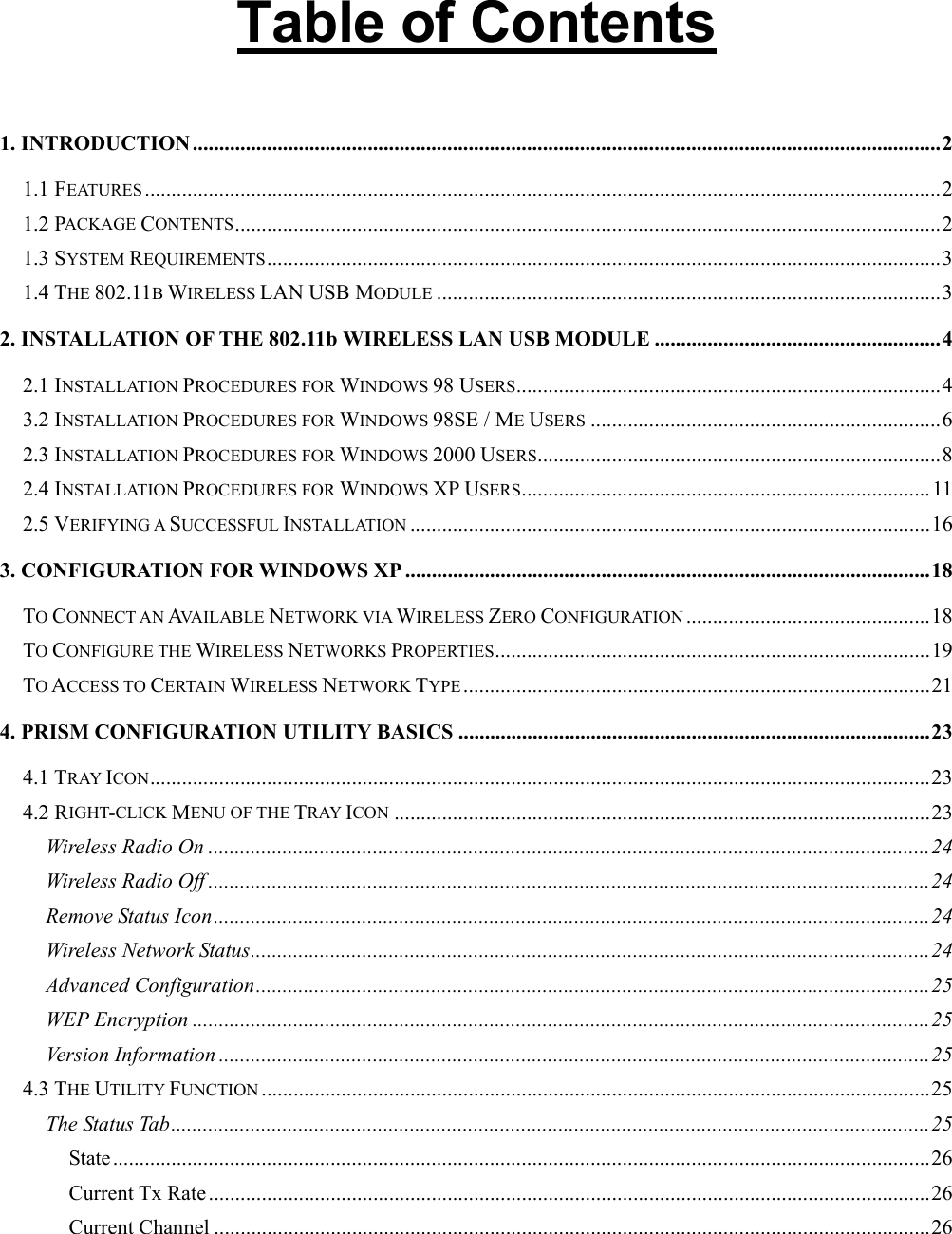    Table of Contents  1. INTRODUCTION .............................................................................................................................................2 1.1 FEATURES ......................................................................................................................................................2 1.2 PACKAGE CONTENTS.....................................................................................................................................2 1.3 SYSTEM REQUIREMENTS...............................................................................................................................3 1.4 THE 802.11B WIRELESS LAN USB MODULE ...............................................................................................3 2. INSTALLATION OF THE 802.11b WIRELESS LAN USB MODULE ......................................................4 2.1 INSTALLATION PROCEDURES FOR WINDOWS 98 USERS................................................................................4 3.2 INSTALLATION PROCEDURES FOR WINDOWS 98SE / ME USERS ..................................................................6 2.3 INSTALLATION PROCEDURES FOR WINDOWS 2000 USERS............................................................................8 2.4 INSTALLATION PROCEDURES FOR WINDOWS XP USERS.............................................................................11 2.5 VERIFYING A SUCCESSFUL INSTALLATION ..................................................................................................16 3. CONFIGURATION FOR WINDOWS XP ...................................................................................................18 TO CONNECT AN AVAILABLE NETWORK VIA WIRELESS ZERO CONFIGURATION ..............................................18 TO CONFIGURE THE WIRELESS NETWORKS PROPERTIES..................................................................................19 TO ACCESS TO CERTAIN WIRELESS NETWORK TYPE........................................................................................21 4. PRISM CONFIGURATION UTILITY BASICS .........................................................................................23 4.1 TRAY ICON...................................................................................................................................................23 4.2 RIGHT-CLICK MENU OF THE TRAY ICON .....................................................................................................23 Wireless Radio On ........................................................................................................................................24 Wireless Radio Off ........................................................................................................................................24 Remove Status Icon.......................................................................................................................................24 Wireless Network Status................................................................................................................................24 Advanced Configuration...............................................................................................................................25 WEP Encryption ...........................................................................................................................................25 Version Information ......................................................................................................................................25 4.3 THE UTILITY FUNCTION ..............................................................................................................................25 The Status Tab...............................................................................................................................................25 State..........................................................................................................................................................26 Current Tx Rate ........................................................................................................................................26 Current Channel .......................................................................................................................................26 