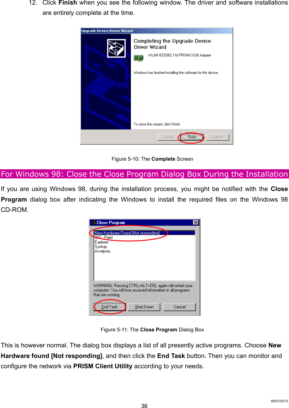  M033103V10 36 12. Click Finish when you see the following window. The driver and software installations are entirely complete at the time.  Figure 5-10: The Complete Screen For Windows 98: Close the Close Program Dialog Box During the Installation If you are using Windows 98, during the installation process, you might be notified with the Close Program dialog box after indicating the Windows to install the required files on the Windows 98 CD-ROM.   Figure 5-11: The Close Program Dialog Box This is however normal. The dialog box displays a list of all presently active programs. Choose New Hardware found [Not responding], and then click the End Task button. Then you can monitor and configure the network via PRISM Client Utility according to your needs. 