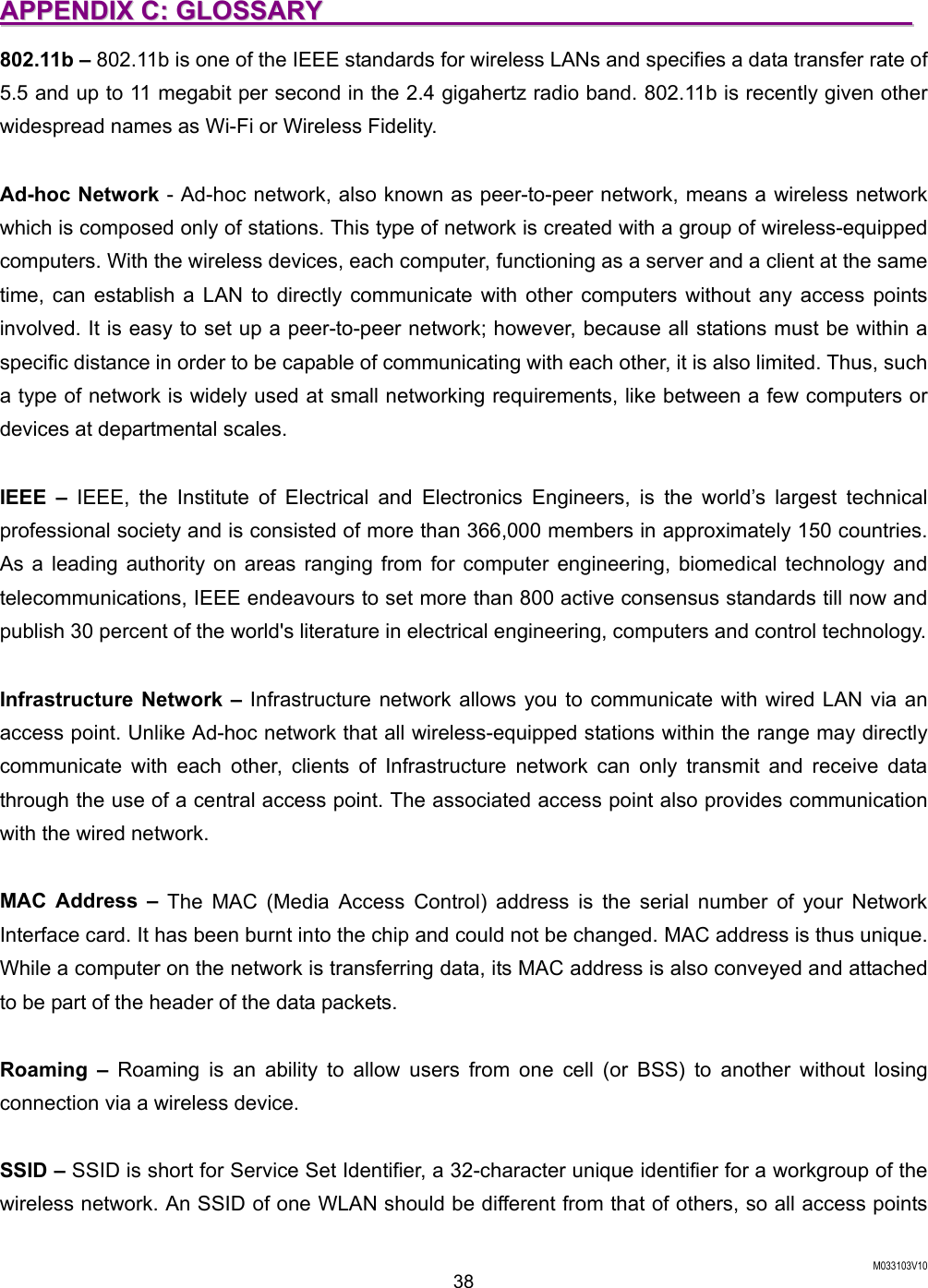  M033103V10 38 AAPPPPEENNDDIIXX  CC::  GGLLOOSSSSAARRYY                                                                                            802.11b &ndash; 802.11b is one of the IEEE standards for wireless LANs and specifies a data transfer rate of 5.5 and up to 11 megabit per second in the 2.4 gigahertz radio band. 802.11b is recently given other widespread names as Wi-Fi or Wireless Fidelity.    Ad-hoc Network - Ad-hoc network, also known as peer-to-peer network, means a wireless network which is composed only of stations. This type of network is created with a group of wireless-equipped computers. With the wireless devices, each computer, functioning as a server and a client at the same time, can establish a LAN to directly communicate with other computers without any access points involved. It is easy to set up a peer-to-peer network; however, because all stations must be within a specific distance in order to be capable of communicating with each other, it is also limited. Thus, such a type of network is widely used at small networking requirements, like between a few computers or devices at departmental scales.    IEEE &ndash; IEEE, the Institute of Electrical and Electronics Engineers, is the world&rsquo;s largest technical professional society and is consisted of more than 366,000 members in approximately 150 countries. As a leading authority on areas ranging from for computer engineering, biomedical technology and telecommunications, IEEE endeavours to set more than 800 active consensus standards till now and publish 30 percent of the world's literature in electrical engineering, computers and control technology.    Infrastructure Network &ndash; Infrastructure network allows you to communicate with wired LAN via an access point. Unlike Ad-hoc network that all wireless-equipped stations within the range may directly communicate with each other, clients of Infrastructure network can only transmit and receive data through the use of a central access point. The associated access point also provides communication with the wired network.    MAC Address &ndash; The MAC (Media Access Control) address is the serial number of your Network Interface card. It has been burnt into the chip and could not be changed. MAC address is thus unique. While a computer on the network is transferring data, its MAC address is also conveyed and attached to be part of the header of the data packets.  Roaming &ndash; Roaming is an ability to allow users from one cell (or BSS) to another without losing connection via a wireless device.    SSID &ndash; SSID is short for Service Set Identifier, a 32-character unique identifier for a workgroup of the wireless network. An SSID of one WLAN should be different from that of others, so all access points 
