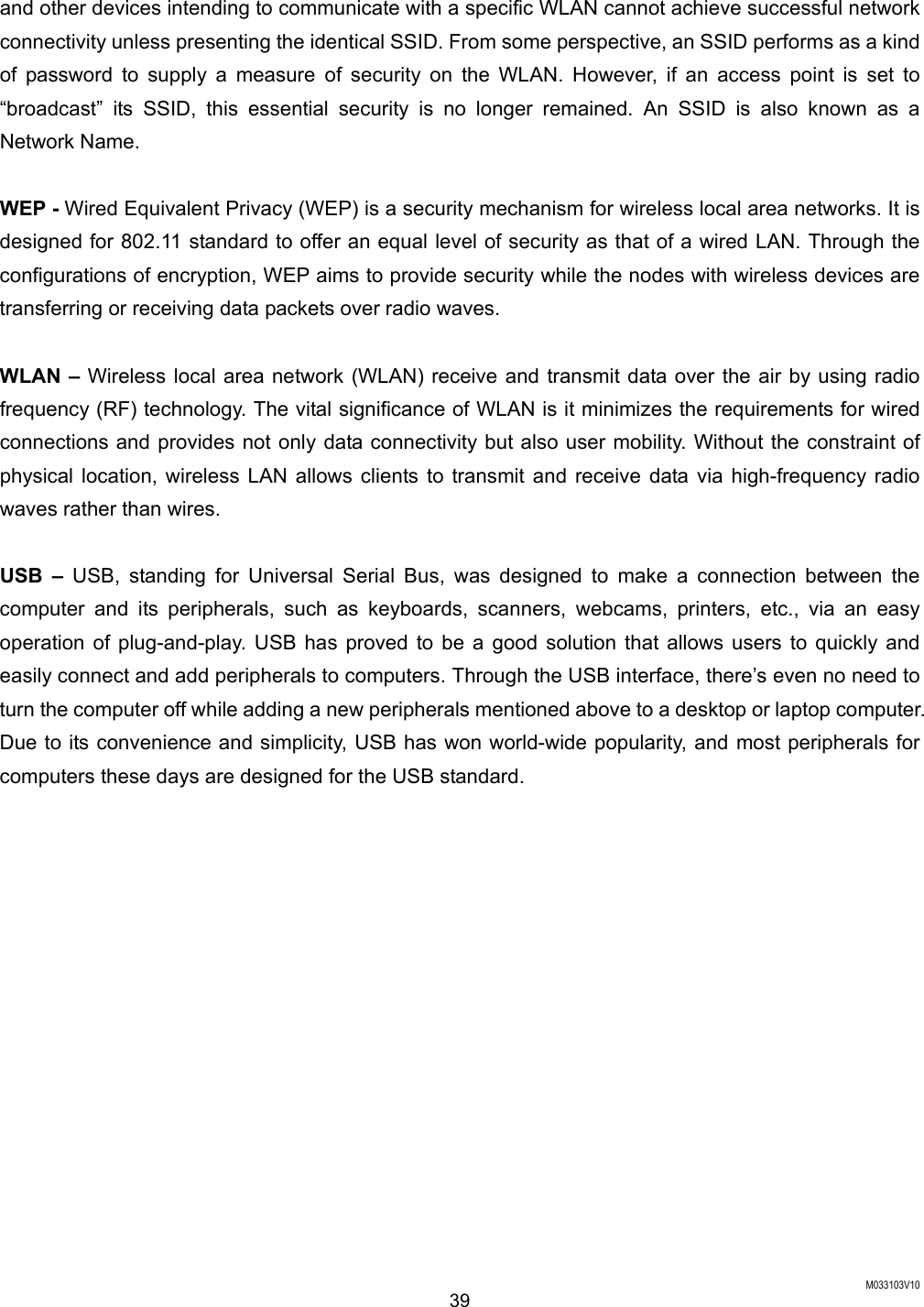  M033103V10 39 and other devices intending to communicate with a specific WLAN cannot achieve successful network connectivity unless presenting the identical SSID. From some perspective, an SSID performs as a kind of password to supply a measure of security on the WLAN. However, if an access point is set to &ldquo;broadcast&rdquo; its SSID, this essential security is no longer remained. An SSID is also known as a Network Name.    WEP - Wired Equivalent Privacy (WEP) is a security mechanism for wireless local area networks. It is designed for 802.11 standard to offer an equal level of security as that of a wired LAN. Through the configurations of encryption, WEP aims to provide security while the nodes with wireless devices are transferring or receiving data packets over radio waves.  WLAN &ndash; Wireless local area network (WLAN) receive and transmit data over the air by using radio frequency (RF) technology. The vital significance of WLAN is it minimizes the requirements for wired connections and provides not only data connectivity but also user mobility. Without the constraint of physical location, wireless LAN allows clients to transmit and receive data via high-frequency radio waves rather than wires.    USB &ndash; USB, standing for Universal Serial Bus, was designed to make a connection between the computer and its peripherals, such as keyboards, scanners, webcams, printers, etc., via an easy operation of plug-and-play. USB has proved to be a good solution that allows users to quickly and easily connect and add peripherals to computers. Through the USB interface, there&rsquo;s even no need to turn the computer off while adding a new peripherals mentioned above to a desktop or laptop computer. Due to its convenience and simplicity, USB has won world-wide popularity, and most peripherals for computers these days are designed for the USB standard.   