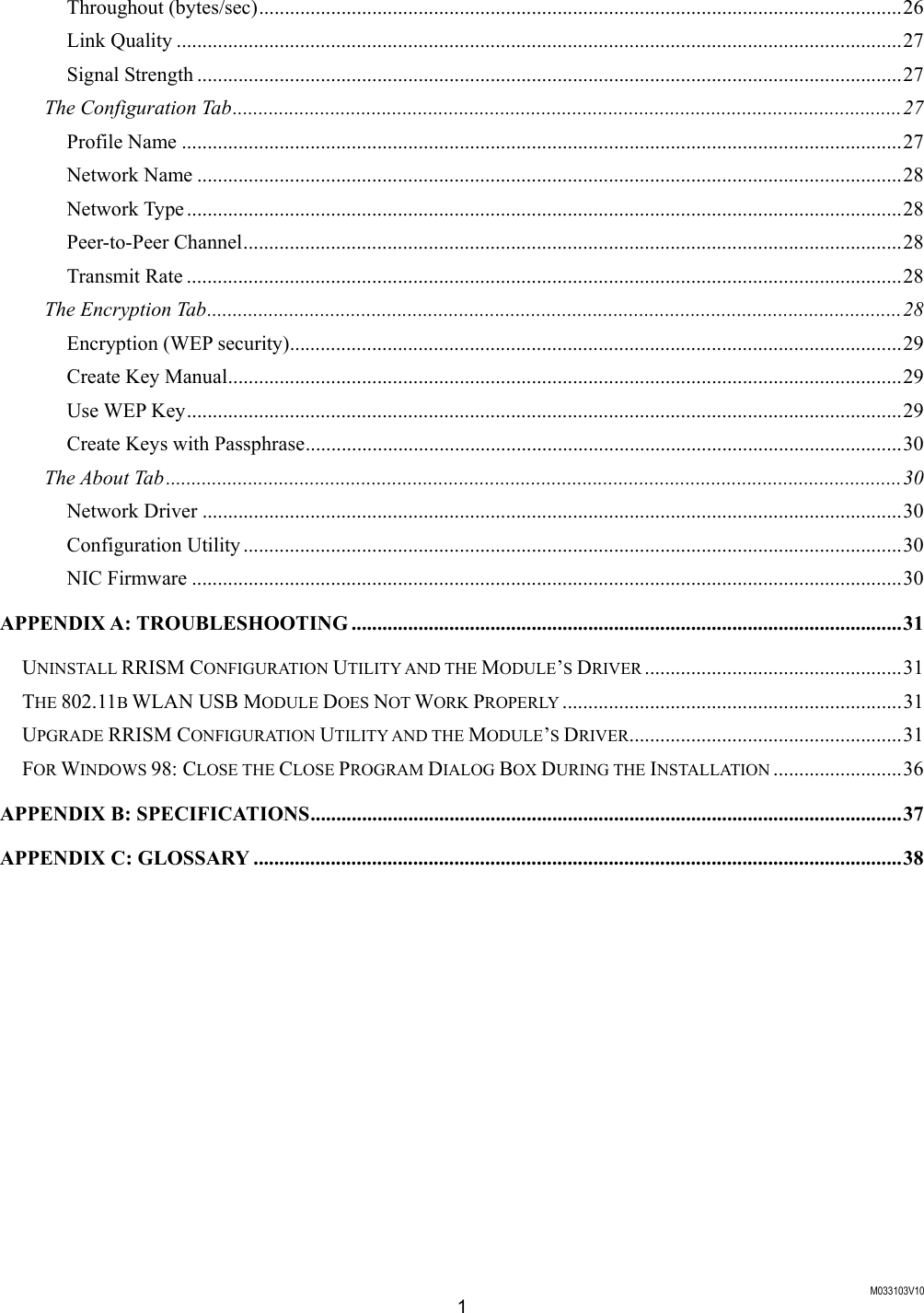  M033103V10 1 Throughout (bytes/sec).............................................................................................................................26 Link Quality .............................................................................................................................................27 Signal Strength .........................................................................................................................................27 The Configuration Tab..................................................................................................................................27 Profile Name ............................................................................................................................................27 Network Name .........................................................................................................................................28 Network Type ...........................................................................................................................................28 Peer-to-Peer Channel................................................................................................................................28 Transmit Rate ...........................................................................................................................................28 The Encryption Tab.......................................................................................................................................28 Encryption (WEP security).......................................................................................................................29 Create Key Manual...................................................................................................................................29 Use WEP Key...........................................................................................................................................29 Create Keys with Passphrase....................................................................................................................30 The About Tab...............................................................................................................................................30 Network Driver ........................................................................................................................................30 Configuration Utility ................................................................................................................................30 NIC Firmware ..........................................................................................................................................30 APPENDIX A: TROUBLESHOOTING ...........................................................................................................31 UNINSTALL RRISM CONFIGURATION UTILITY AND THE MODULE&rsquo;S DRIVER ..................................................31 THE 802.11B WLAN USB MODULE DOES NOT WORK PROPERLY ..................................................................31 UPGRADE RRISM CONFIGURATION UTILITY AND THE MODULE&rsquo;S DRIVER.....................................................31 FOR WINDOWS 98: CLOSE THE CLOSE PROGRAM DIALOG BOX DURING THE INSTALLATION .........................36 APPENDIX B: SPECIFICATIONS...................................................................................................................37 APPENDIX C: GLOSSARY ..............................................................................................................................38   
