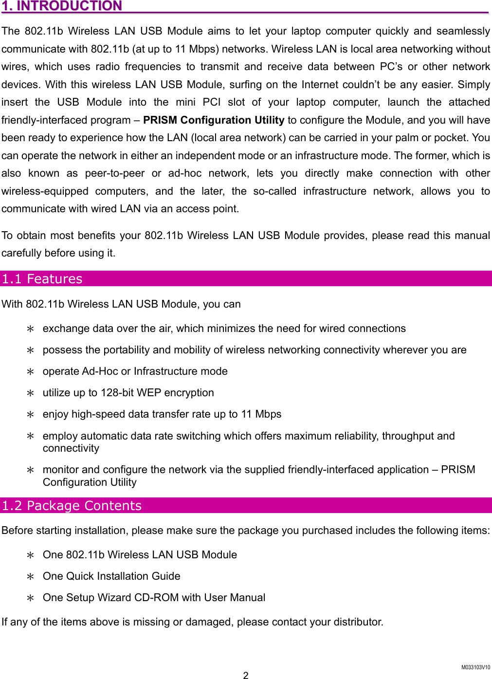  M033103V10 2 11..  IINNTTRROODDUUCCTTIIOONN                                                                                                            The 802.11b Wireless LAN USB Module aims to let your laptop computer quickly and seamlessly communicate with 802.11b (at up to 11 Mbps) networks. Wireless LAN is local area networking without wires, which uses radio frequencies to transmit and receive data between PC&rsquo;s or other network devices. With this wireless LAN USB Module, surfing on the Internet couldn&rsquo;t be any easier. Simply insert the USB Module into the mini PCI slot of your laptop computer, launch the attached friendly-interfaced program &ndash; PRISM Configuration Utility to configure the Module, and you will have been ready to experience how the LAN (local area network) can be carried in your palm or pocket. You can operate the network in either an independent mode or an infrastructure mode. The former, which is also known as peer-to-peer or ad-hoc network, lets you directly make connection with other wireless-equipped computers, and the later, the so-called infrastructure network, allows you to communicate with wired LAN via an access point.   To obtain most benefits your 802.11b Wireless LAN USB Module provides, please read this manual carefully before using it.   1.1 Features With 802.11b Wireless LAN USB Module, you can ＊  exchange data over the air, which minimizes the need for wired connections ＊  possess the portability and mobility of wireless networking connectivity wherever you are ＊  operate Ad-Hoc or Infrastructure mode ＊  utilize up to 128-bit WEP encryption ＊  enjoy high-speed data transfer rate up to 11 Mbps ＊  employ automatic data rate switching which offers maximum reliability, throughput and connectivity ＊  monitor and configure the network via the supplied friendly-interfaced application &ndash; PRISM Configuration Utility 1.2 Package Contents Before starting installation, please make sure the package you purchased includes the following items: ＊  One 802.11b Wireless LAN USB Module ＊  One Quick Installation Guide ＊  One Setup Wizard CD-ROM with User Manual If any of the items above is missing or damaged, please contact your distributor. 