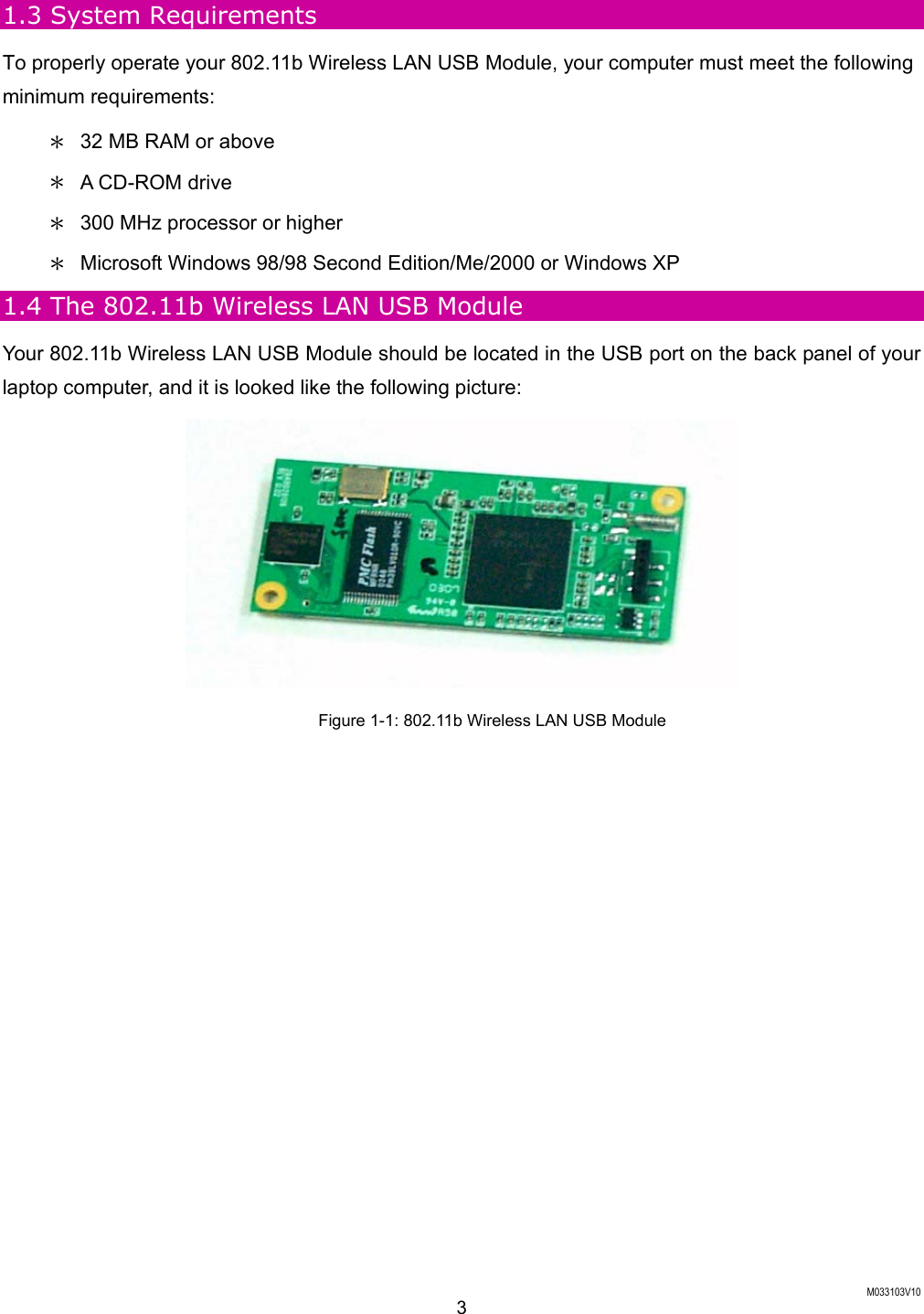  M033103V10 3 1.3 System Requirements To properly operate your 802.11b Wireless LAN USB Module, your computer must meet the following minimum requirements: ＊  32 MB RAM or above ＊  A CD-ROM drive ＊  300 MHz processor or higher ＊  Microsoft Windows 98/98 Second Edition/Me/2000 or Windows XP   1.4 The 802.11b Wireless LAN USB Module Your 802.11b Wireless LAN USB Module should be located in the USB port on the back panel of your laptop computer, and it is looked like the following picture:  Figure 1-1: 802.11b Wireless LAN USB Module  