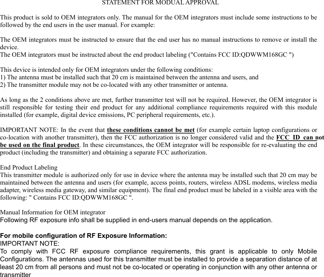   STATEMENT FOR MODUAL APPROVAL  This product is sold to OEM integrators only. The manual for the OEM integrators must include some instructions to be followed by the end users in the user manual. For example:  The OEM integrators must be instructed to ensure that the end user has no manual instructions to remove or install the device. The OEM integrators must be instructed about the end product labeling ("Contains FCC ID:QDWWM168GC ")  This device is intended only for OEM integrators under the following conditions: 1) The antenna must be installed such that 20 cm is maintained between the antenna and users, and 2) The transmitter module may not be co-located with any other transmitter or antenna.  As long as the 2 conditions above are met, further transmitter test will not be required. However, the OEM integrator is still responsible for testing their end product for any additional compliance requirements required with this module installed (for example, digital device emissions, PC peripheral requirements, etc.).  IMPORTANT NOTE: In the event that these conditions cannot be met (for example certain laptop configurations or co-location with another transmitter), then the FCC authorization is no longer considered valid and the FCC ID can not be used on the final product. In these circumstances, the OEM integrator will be responsible for re-evaluating the end product (including the transmitter) and obtaining a separate FCC authorization.  End Product Labeling This transmitter module is authorized only for use in device where the antenna may be installed such that 20 cm may be maintained between the antenna and users (for example, access points, routers, wireless ADSL modems, wireless media adapter, wireless media gateway, and similar equipment). The final end product must be labeled in a visible area with the following: " Contains FCC ID:QDWWM168GC ".  Manual Information for OEM integrator Following RF exposure info shall be supplied in end-users manual depends on the application.  For mobile configuration of RF Exposure Information: IMPORTANT NOTE:   To comply with FCC RF exposure compliance requirements, this grant is applicable to only Mobile Configurations. The antennas used for this transmitter must be installed to provide a separation distance of at least 20 cm from all persons and must not be co-located or operating in conjunction with any other antenna or transmitter    