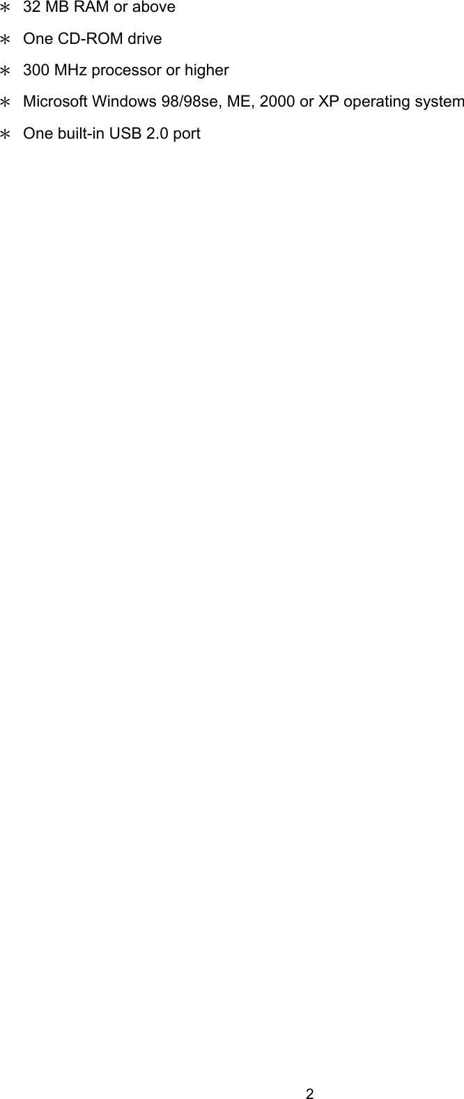  2 ＊  32 MB RAM or above ＊  One CD-ROM drive ＊  300 MHz processor or higher ＊  Microsoft Windows 98/98se, ME, 2000 or XP operating system ＊  One built-in USB 2.0 port   
