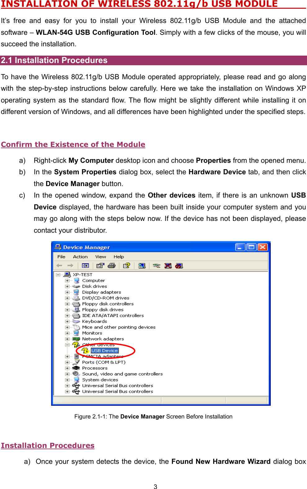 3 INSTALLATION OF WIRELESS 802.11g/b USB MODULE              It&rsquo;s free and easy for you to install your Wireless 802.11g/b USB Module and the attached software &ndash; WLAN-54G USB Configuration Tool. Simply with a few clicks of the mouse, you will succeed the installation. 2.1 Installation Procedures To have the Wireless 802.11g/b USB Module operated appropriately, please read and go along with the step-by-step instructions below carefully. Here we take the installation on Windows XP operating system as the standard flow. The flow might be slightly different while installing it on different version of Windows, and all differences have been highlighted under the specified steps.    Confirm the Existence of the Module a) Right-click My Computer desktop icon and choose Properties from the opened menu. b) In the System Properties dialog box, select the Hardware Device tab, and then click the Device Manager button. c)  In the opened window, expand the Other devices item, if there is an unknown USB Device displayed, the hardware has been built inside your computer system and you may go along with the steps below now. If the device has not been displayed, please contact your distributor.    Figure 2.1-1: The Device Manager Screen Before Installation  Installation Procedures a)  Once your system detects the device, the Found New Hardware Wizard dialog box 