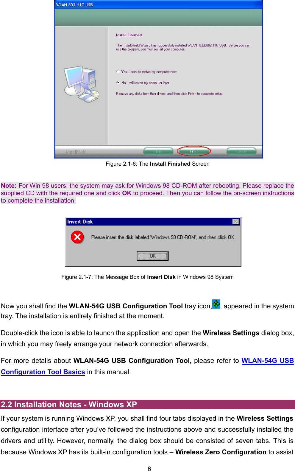  6  Figure 2.1-6: The Install Finished Screen  Note: For Win 98 users, the system may ask for Windows 98 CD-ROM after rebooting. Please replace the supplied CD with the required one and click OK to proceed. Then you can follow the on-screen instructions to complete the installation.       Figure 2.1-7: The Message Box of Insert Disk in Windows 98 System  Now you shall find the WLAN-54G USB Configuration Tool tray icon, , appeared in the system tray. The installation is entirely finished at the moment.   Double-click the icon is able to launch the application and open the Wireless Settings dialog box, in which you may freely arrange your network connection afterwards. For more details about WLAN-54G USB Configuration Tool, please refer to WLAN-54G USB Configuration Tool Basics in this manual.  2.2 Installation Notes - Windows XP If your system is running Windows XP, you shall find four tabs displayed in the Wireless Settings configuration interface after you&rsquo;ve followed the instructions above and successfully installed the drivers and utility. However, normally, the dialog box should be consisted of seven tabs. This is because Windows XP has its built-in configuration tools &ndash; Wireless Zero Configuration to assist 