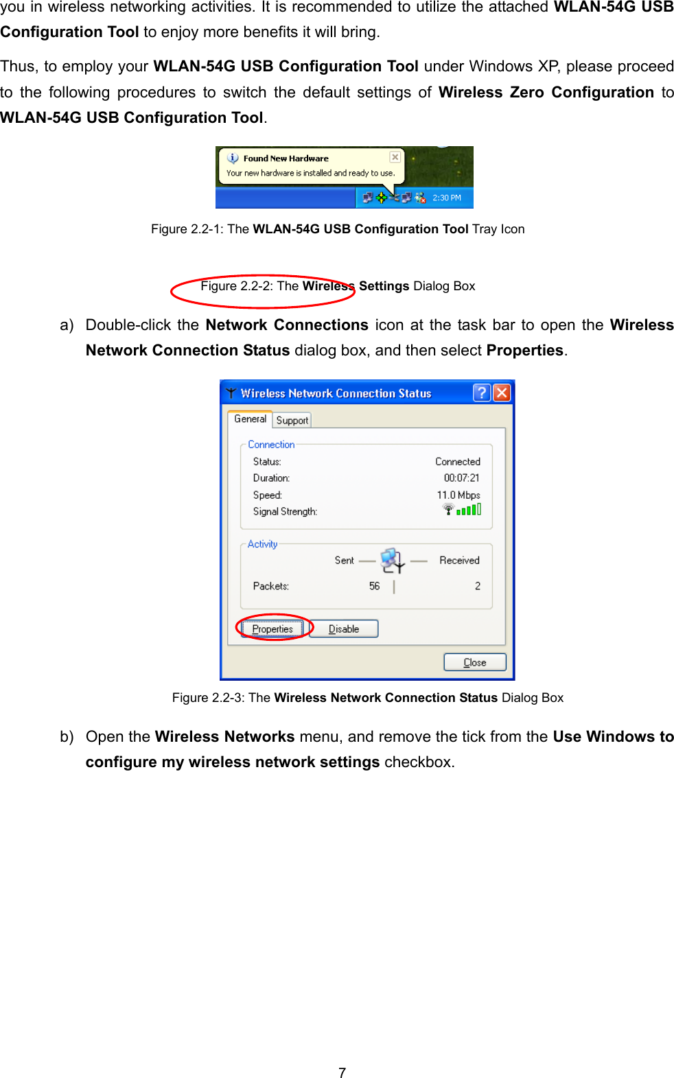  7 you in wireless networking activities. It is recommended to utilize the attached WLAN-54G USB Configuration Tool to enjoy more benefits it will bring.   Thus, to employ your WLAN-54G USB Configuration Tool under Windows XP, please proceed to the following procedures to switch the default settings of Wireless Zero Configuration to WLAN-54G USB Configuration Tool.  Figure 2.2-1: The WLAN-54G USB Configuration Tool Tray Icon  Figure 2.2-2: The Wireless Settings Dialog Box a) Double-click the Network Connections icon at the task bar to open the Wireless Network Connection Status dialog box, and then select Properties.  Figure 2.2-3: The Wireless Network Connection Status Dialog Box b) Open the Wireless Networks menu, and remove the tick from the Use Windows to configure my wireless network settings checkbox. 