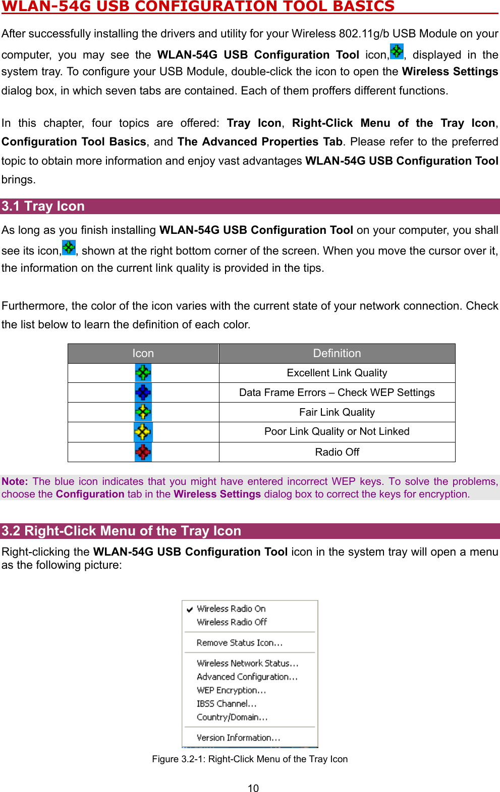  10 WLAN-54G USB CONFIGURATION TOOL BASICS                      After successfully installing the drivers and utility for your Wireless 802.11g/b USB Module on your computer, you may see the WLAN-54G USB Configuration Tool icon, , displayed in the system tray. To configure your USB Module, double-click the icon to open the Wireless Settings dialog box, in which seven tabs are contained. Each of them proffers different functions.    In this chapter, four topics are offered: Tray Icon,  Right-Click Menu of the Tray Icon, Configuration Tool Basics, and The Advanced Properties Tab. Please refer to the preferred topic to obtain more information and enjoy vast advantages WLAN-54G USB Configuration Tool brings. 3.1 Tray Icon As long as you finish installing WLAN-54G USB Configuration Tool on your computer, you shall see its icon, , shown at the right bottom corner of the screen. When you move the cursor over it, the information on the current link quality is provided in the tips.  Furthermore, the color of the icon varies with the current state of your network connection. Check the list below to learn the definition of each color.   Icon  Definition   Excellent Link Quality  Data Frame Errors &ndash; Check WEP Settings   Fair Link Quality  Poor Link Quality or Not Linked  Radio Off   Note: The blue icon indicates that you might have entered incorrect WEP keys. To solve the problems, choose the Configuration tab in the Wireless Settings dialog box to correct the keys for encryption.  3.2 Right-Click Menu of the Tray Icon Right-clicking the WLAN-54G USB Configuration Tool icon in the system tray will open a menu as the following picture:    Figure 3.2-1: Right-Click Menu of the Tray Icon 