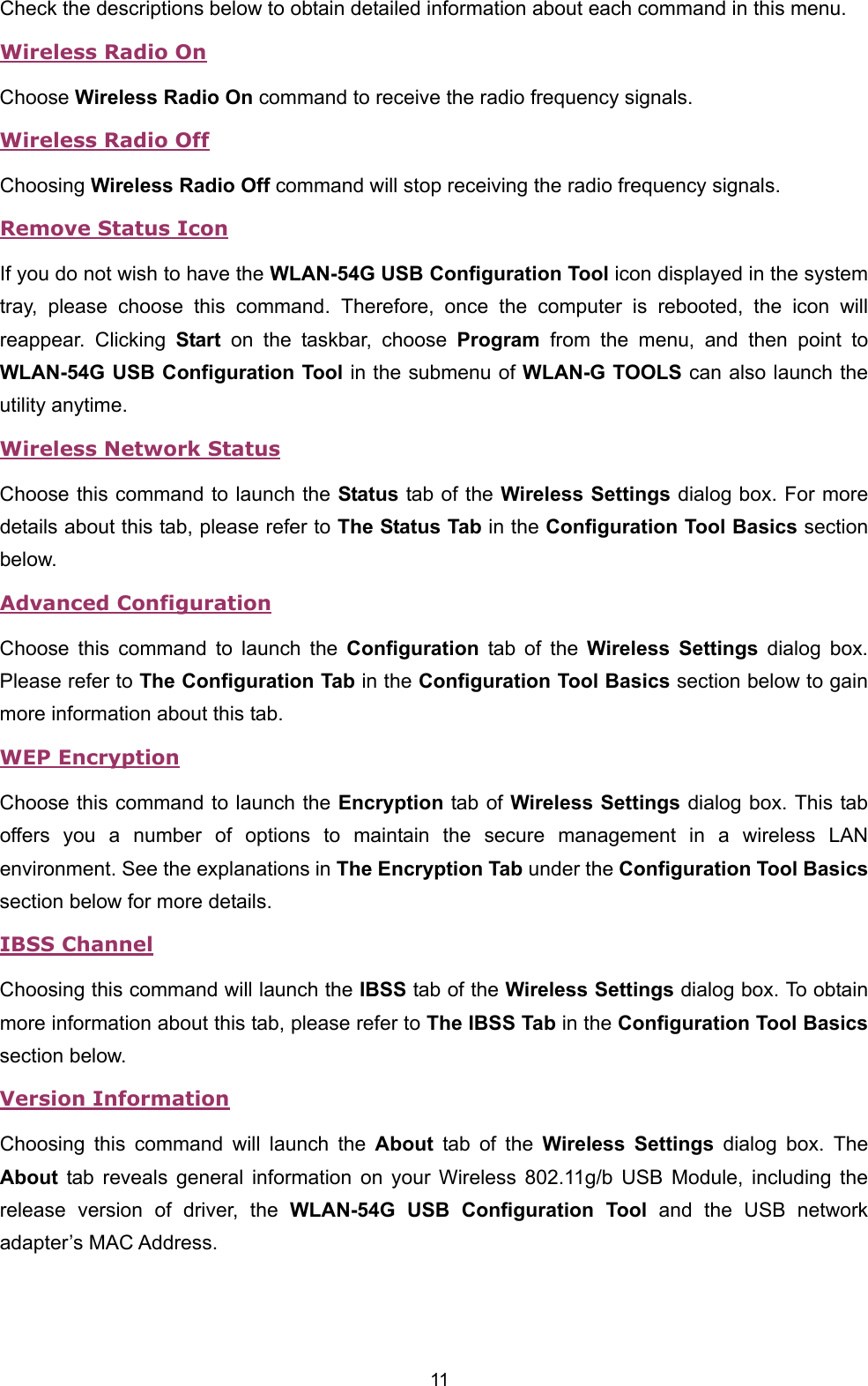  11 Check the descriptions below to obtain detailed information about each command in this menu. Wireless Radio On Choose Wireless Radio On command to receive the radio frequency signals.   Wireless Radio Off Choosing Wireless Radio Off command will stop receiving the radio frequency signals. Remove Status Icon If you do not wish to have the WLAN-54G USB Configuration Tool icon displayed in the system tray, please choose this command. Therefore, once the computer is rebooted, the icon will reappear. Clicking Start on the taskbar, choose Program from the menu, and then point to WLAN-54G USB Configuration Tool in the submenu of WLAN-G TOOLS can also launch the utility anytime.   Wireless Network Status Choose this command to launch the Status tab of the Wireless Settings dialog box. For more details about this tab, please refer to The Status Tab in the Configuration Tool Basics section below. Advanced Configuration Choose this command to launch the Configuration tab of the Wireless Settings dialog box. Please refer to The Configuration Tab in the Configuration Tool Basics section below to gain more information about this tab. WEP Encryption Choose this command to launch the Encryption tab of Wireless Settings dialog box. This tab offers you a number of options to maintain the secure management in a wireless LAN environment. See the explanations in The Encryption Tab under the Configuration Tool Basics section below for more details. IBSS Channel Choosing this command will launch the IBSS tab of the Wireless Settings dialog box. To obtain more information about this tab, please refer to The IBSS Tab in the Configuration Tool Basics section below. Version Information Choosing this command will launch the About tab of the Wireless Settings dialog box. The About tab reveals general information on your Wireless 802.11g/b USB Module, including the release version of driver, the WLAN-54G USB Configuration Tool and the USB network adapter&rsquo;s MAC Address.  