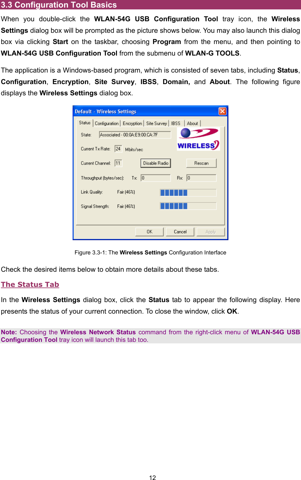  12 3.3 Configuration Tool Basics When you double-click the WLAN-54G USB Configuration Tool tray icon, the Wireless Settings dialog box will be prompted as the picture shows below. You may also launch this dialog box via clicking Start on the taskbar, choosing Program from the menu, and then pointing to WLAN-54G USB Configuration Tool from the submenu of WLAN-G TOOLS. The application is a Windows-based program, which is consisted of seven tabs, including Status, Configuration,  Encryption,  Site Survey,  IBSS,  Domain, and About. The following figure displays the Wireless Settings dialog box.  Figure 3.3-1: The Wireless Settings Configuration Interface Check the desired items below to obtain more details about these tabs. The Status Tab In the Wireless Settings dialog box, click the Status tab to appear the following display. Here presents the status of your current connection. To close the window, click OK.  Note: Choosing the Wireless Network Status command from the right-click menu of WLAN-54G USB Configuration Tool tray icon will launch this tab too. 