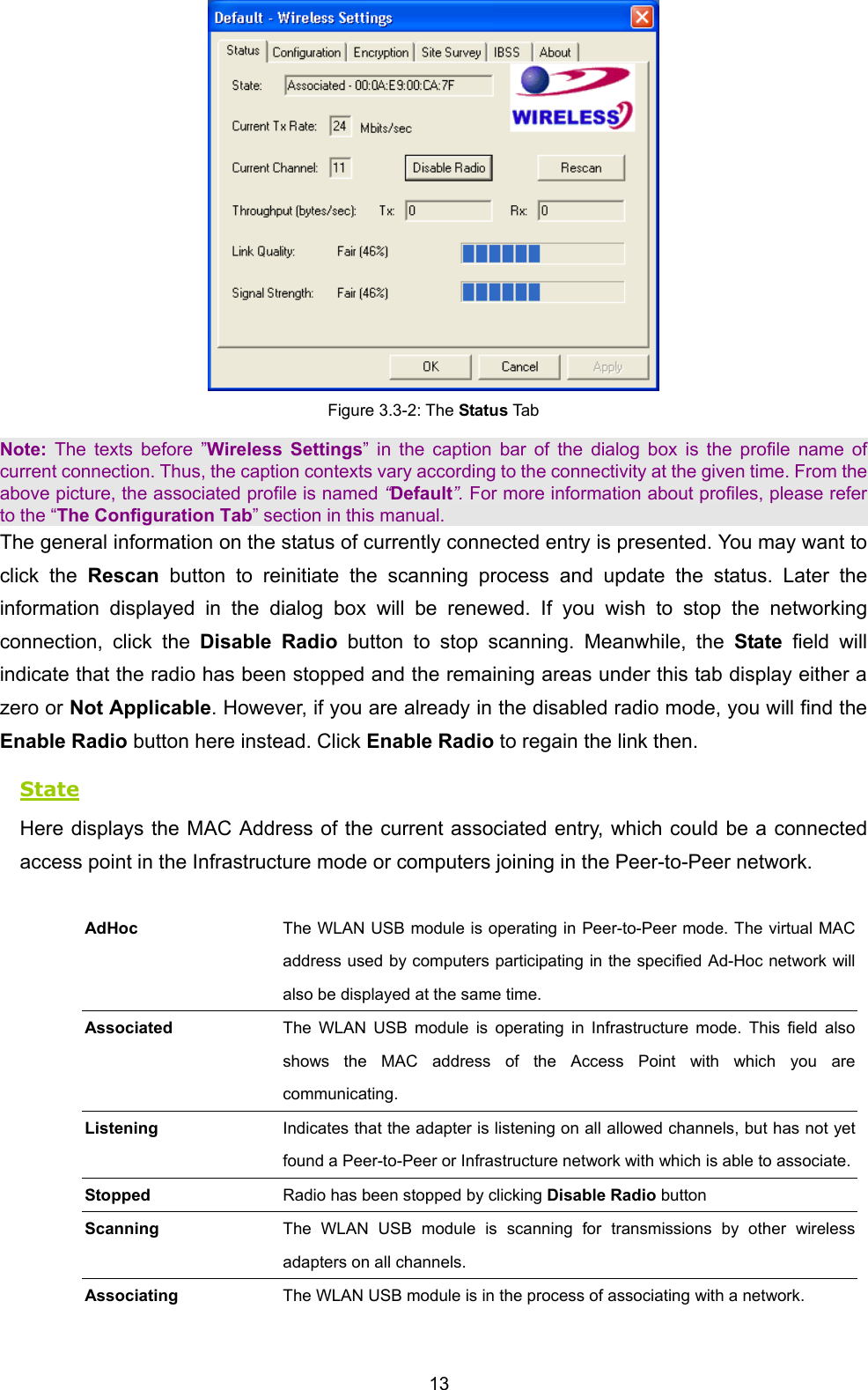  13  Figure 3.3-2: The Status Tab Note:  The texts before &rdquo;Wireless Settings&rdquo; in the caption bar of the dialog box is the profile name of current connection. Thus, the caption contexts vary according to the connectivity at the given time. From the above picture, the associated profile is named &ldquo;Default&rdquo;. For more information about profiles, please refer to the &ldquo;The Configuration Tab&rdquo; section in this manual. The general information on the status of currently connected entry is presented. You may want to click the Rescan  button to reinitiate the scanning process and update the status. Later the information displayed in the dialog box will be renewed. If you wish to stop the networking connection, click the Disable Radio button to stop scanning. Meanwhile, the State field will indicate that the radio has been stopped and the remaining areas under this tab display either a zero or Not Applicable. However, if you are already in the disabled radio mode, you will find the Enable Radio button here instead. Click Enable Radio to regain the link then. State Here displays the MAC Address of the current associated entry, which could be a connected access point in the Infrastructure mode or computers joining in the Peer-to-Peer network.  AdHoc The WLAN USB module is operating in Peer-to-Peer mode. The virtual MAC address used by computers participating in the specified Ad-Hoc network will also be displayed at the same time. Associated The WLAN USB module is operating in Infrastructure mode. This field also shows the MAC address of the Access Point with which you are communicating. Listening Indicates that the adapter is listening on all allowed channels, but has not yet found a Peer-to-Peer or Infrastructure network with which is able to associate.Stopped  Radio has been stopped by clicking Disable Radio button   Scanning  The WLAN USB module is scanning for transmissions by other wireless adapters on all channels. Associating  The WLAN USB module is in the process of associating with a network. 